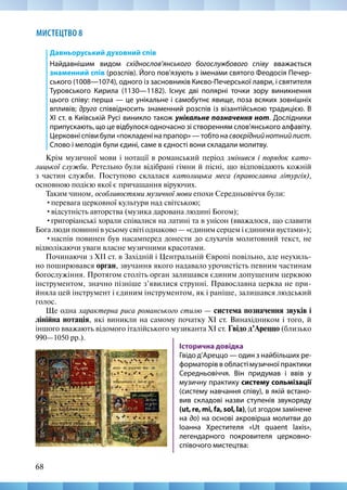 68
МИСТЕЦТВО 8
Давньоруський духовний спів
Найдавнішим видом східнослов’янського богослужбового співу вважається
знаменний спів (розспів). Його пов’язують з іменами святого Феодосія Печер-
ського (1008—1074), одного із засновників Києво-Печерської лаври, і святителя
Туровського Кирила (1130—1182). Існує дві полярні точки зору виникнення
цього співу: перша — це унікальне і самобутнє явище, поза всяких зовнішніх
впливів; друга співвідносить знаменний розспів із візантійською традицією. В
XI ст. в Київській Русі виникло також унікальне позначення нот. Дослідники
припускають, що це відбулося одночасно зі створенням слов’янського алфавіту.
Церковні співи були «покладені на прапор» — тобто на своєріднийнотнийлист.
Слово і мелодія були єдині, саме в єдності вони складали молитву.
Крім музичної мови і нотації в романський період змінився і порядок като-
лицької служби. Ретельно були відібрані гімни й пісні, що відповідають кожній
з частин служби. Поступово склалася католицька меса (православна літургія),
основною подією якої є причащання віруючих.
Таким чином, особливостями музичної мови епохи Середньовіччя були:
•перевага церковної культури над світською;
•відсутність авторства (музика дарована людині Богом);
•григоріанські хорали співалися на латині та в унісон (вважалося, що славити
Бога люди повинні в усьому світі однаково — «єдиним серцем і єдиними вустами»);
•наспів повинен був насамперед донести до слухачів молитовний текст, не
відволікаючи уваги власне музичними красотами.
Починаючи з XII ст. в Західній і Центральній Європі повільно, але неухиль-
но поширювався орган, звучання якого надавало урочистість певним частинам
богослужіння. Протягом століть орган залишався єдиним допущеним церквою
інструментом, значно пізніше з’явилися струнні. Православна церква не при-
йняла цей інструмент і єдиним інструментом, як і раніше, залишався людський
голос.
Ще одна характерна риса романського стилю — система позначення звуків і
лінійна нотація, які виникли на самому початку XI ст. Винахідником і того, й
іншого вважають відомого італійського музиканта XI ст. Гвідо д’Ареццо (близько
990—1050 рр.).
Історична довідка
Гвідо д’Ареццо — один з найбільших ре-
форматорів в області музичної практики
Середньовіччя. Він придумав і ввів у
музичну практику систему сольмізації
(систему навчання співу), в якій встано-
вив складові назви ступенів звукоряду
(ut, re, mi, fa, sol, la), (ut згодом замінене
на до) на основі акровірша молитви до
Іоанна Хрестителя «Ut quaent laxis»,
легендарного покровителя церковно-­
співочого мистецтва:			
 