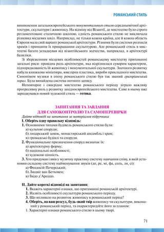 71
РОМАНСЬКИЙ СТИЛЬ
виникнення загальноєвропейського монументального стилю середньовічної архі-
тектури, скульптури і живопису. На відміну від Візантії, де мистецтво було строго
регламентоване столичною школою, єдність романського стилю не виключала
різновид місцевих шкіл. Наприклад, не тільки кожна країна, але й кожна область
Європи мала свій варіант романської архітектури. Різними були системи розписів
храмів і принципи їх прикрашання скульптурою. Але романський стиль в мис-
тецтві багато успадкував від візантійського зодчества, наприклад, в архітектурі
базиліки.
Зі збереженням місцевих особливостей романському мистецтву притаманні
загальні риси: провідна роль архітектури, яка відрізнялася суворим характером,
підпорядкованість їй живопису і монументальної скульптури. Значного розвитку
набула книжкова мініатюра, ювелірна пластика, вироби прикладного мистецтва.
Синонімом музики в епоху романського стилю був так званий григоріанський
хорал. Була винайдена система нотного запису.
Неповторне і своєрідне мистецтво романського періоду зіграло важливу
прогресивну роль у розвитку західноєвропейського мистецтва. Саме в ньому вже
зароджувався новий художній стиль — готика.
ЗАПИТАННЯ ТА ЗАВДАННЯ
ДЛЯ САМОКОНТРОЛЮ ТА САМОПЕРЕВІРКИ
Дайте відповіді на запитання за матеріалом підручника
І. Оберіть одну правильну відповідь:
1. Основними типами будівель романського стилю були:
а) культові споруди;
б) лицарський замок, монастирський ансамбль і храм;
в) громадські будівлі та споруди.
2. Функціональне призначення споруд визначає їх:
а) архітектурну форму;
б) національні особливості;
в) художню цінність.
3. Хто придумав і ввів у музичну практику систему навчання співу, в якій уста-
новив складову систему найменування звуків (до, ре, мі, фа, соль, ля, сі):
а) Феодосій Печерський;
б) Людвіг ван Бетховен;
в) Гвідо д’Ареццо.
ІІ. Дайте короткі відповіді на запитання:
1. Вкажіть характерні ознаки, що притаманні романській архітектурі.
2. Назвіть особливості скульптури романського періоду.
3. Що впливало на розвиток живопису в романський період?
4. Оберіть, на ваш розсуд, будь-який твір живопису чи скульптури, викона-
ний у романський період, та охарактеризуйте його за планом:
1. Характерні ознаки романського стилю в цьому творі.
 