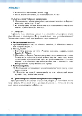 72
МИСТЕЦТВО 8
2. Ваше особисте враження від даного твору.
3. Назвіть твори цього стилю, що вам сподобалися. Чому?
ІП. Дайте розгорнуті відповіді на запитання:
1. Що в основному зображували майстри романського періоду на фресках і
книжкових мініатюрах? Чому?
2. Як, на вашу думку, витвори романського мистецтва впливали на внутріш-
ній світ людини? Наведіть приклади.
IV. Поміркуйте...
Порівняйте твори живопису, мозаїки та книжкової мініатюри різних стилів:
візантійського та романського. Що в них спільного і чим вони відрізняються?
Завдяки яким ознакам ви б одразу впізнали твори цих стилів?
V. Творче практичне завдання
1. Продовжте речення: «Під час вивчення цієї теми для мене найбільш ціка-
вим відкриттям було...».
2. Групова робота
1. Підготуйте доповідь на тему: «Розвиток зодчества в середньовіковій
Україні (X—ХІІ ст.)».
2. Об’єднайтесь у 2 групи. Разом з учителями музичного мистецтва, учнями
7-х класів підготуйте театральний вечір на тему: «Музика в епоху роман-
ського стилю: григоріанський хорал як традиційний спів католицької
церкви і східнослов’янський богослужбовий спів — знаменний спів».
Використовуйте музику романського періоду.
3. Колективна робота
3.1. Зробіть у класі виставку ваших замальовок архітектурних споруд роман-
ського періоду.
3.2. Підготуйте та проведіть конференцію на тему: «Характерні ознаки
музики в епоху романського стилю.
VІ. Протягом першого півріччя виконуйте мистецький проект
Враховуючи власні уподобання й можливості, оберіть для самостійної роботи
тему з розділу «Романський стиль» для індивідуального або групового проекту,
який виконуватимете протягом І півріччя.
 