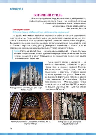 74
МИСТЕЦТВО 8
Поміркуємо разом
Як суспільні ідеали відображаються на зовнішньому образі епохи?
На рубежі XII—XIII ст. відбулися кардинальні зміни в структурі середньовіч-
ного суспільства. Початок формування централізованих держав, розвиток, зро-
стання і зміцнення міст, зростання торгівлі, остаточне становлення лицарства,
формування цехових спілок ремісників, розвиток суспільної свідомості та інші
особливості зіграли ключову роль у формуванні нового стилю — готики, який
прийшов на зміну романському стилю, поступово витісняючи його.
Готика (готичний стиль) (італ. — незвичний, варварський) — художній стиль,
що став завершальним етапом у розвитку середньовічного мистецтва. Термін
«готика» введений в епоху Відродження як зневажливе позначення всього
середньовічного мистецтва.
ГОТИЧНИЙ СТИЛЬ
Готика — це прагнення вгору, містика, легкість, експресивність,
симфонія світла, каменю й скла. Готика — це особливий світогляд,
особливе світосприйняття, вінець Середньовіччя,
це неповторна епоха в історії людства.
Ніна Іванцова, історик
Собор Діви Марії. Екстер’єр.
Страсбург, Франція
Кафедральний собор Різдва Діви Марії.
Мілан, Італія
Поява нового стилю у мистецтві — це
результат політичних, соціальних та релі-
гійних змін у країнах Західної Європи.
Мистецтвознавці стверджують, що між
романським і готичним стилями важко
провести хронологічні рамки. Вважається,
що періодом формування готичного стилю
стало розвинене Середньовіччя. Країна
його походження — Франція, звідки готика
поширилася по всій Європі (у XII ст. в краї-
ни Західної Європи, у XIII—XVI ст. в країни
Центральної Європи).
Каплиця-релікварій Сен-Шапель. Інтер’єр. ХІІІ ст.
Париж, Франція
 