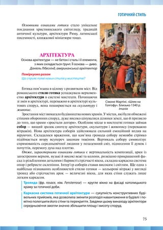 75
ГОТИЧНИЙ СТИЛЬ
Сімоне Мартіні. «Шлях на
Голгофу». Близько 1340 р.
Італія
Зростання міст вимагало будівництва нових храмів. У містах, які були обмежені
стінами оборонних споруд, дуже високо цінувалися ділянки землі, що й призвело
до того, що храми «зростали догори». Особливе місце в мистецтві готики займав
собор — вищий зразок синтезу архітектури, скульптури і живопису (переважно
вітражів). Нова архітектура соборів здійснювала сильний емоційний вплив на
віруючих. Складалося враження, що кам’яна громада собору немовби стрімко
підіймається вгору всупереч законам тяжіння. Вертикаль собору символізує
спрямованість середньовічної людини у позаземний світ, піднесення її думок і
почуттів, перемогу духа над плоттю.
Отже, характерними ознаками готики є вертикальність композиції, арки із
загостреним верхом, вузькі й високі вежі та колони, розкішно прикрашений фа-
сад із різьбленими деталями і барвисті стрілчасті вікна, складна каркасна система
опор і ребристе склепіння. Інтер’єр соборів ставав високим і світлим. Ще одна з
найбільш пізнаваних особливостей стилю готики — кольорові вітражі у вигляді
троянд або стрілчастих арок — величезні вікна, для яких стіни служать лише
легким каркасом.
Троянда (фр. rosace, нім. Fensterrose) — кругле вікно на фасаді католицького
храму за готичної доби.
Каркасна система готичної архітектури — сукупність конструктивних буді-
вельних прийомів, яка дозволила змінити розподіл навантаження в будівлі і по-
мітно полегшити його стіни та перекриття. Завдяки цьому винаходу архітектори
середньовіччя змогли значно збільшити площу і висоту споруд.
Основними ознаками готики стало унікальне
поєднання християнського світогляду, традицій
античної культури, архітектури Риму, латинської
писемності, книжкової мініатюри тощо.
АРХІТЕКТУРА
Основа архітектури — не бетон і сталь і її елементи,
з яких складається ґрунт. Її основа — диво.
Даніель Лібескінд, американський архітектор
Поміркуємо разом
Що сприяє появі нових стилів у мистецтві?
Готика пов’язана в цілому з розвитком міст. Від
романського стилю готика успадкувала верховен-
ство архітектури в системі мистецтв. Починаючи
зі змін в архітектурі, переважно в архітектурі куль-
тових споруд, вона поширюється на скульптуру і
живопис.
 