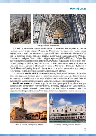 77
ГОТИЧНИЙ СТИЛЬ
Собор у Кельні. Німеччина
В Італії готичний стиль панував недовго, бо вважався «варварським стилем»
і швидко поступився місцем Ренесансу. Сприймаються головним чином лише
окремі риси готики: вікно-троянда, стрілчасті вікна, нервюрний звід тощо. Од-
нак не склалося єдиної готичної системи конструкції і декорації, як у Франції.
Наприклад, собори в Сіені (1284—1296 рр.), Орвієто (1285—1290 рр.). Собор в Мі-
лані повністю спланований як готичний, будувався переважно іноземними май-
страми (1364 р. — ХІХ ст.). Окремі готичні елементи використовуються в палацах
міського самоврядування (Палаццо Веккьо у Флоренції, Палаццо Пуббліко в
Сієні, Палаццо Дожів у Венеції і інші). Оскільки цей стиль прийшов у країну з
Німеччини, то і досі в Італії називається німецьким стилем.
На характері англійської готики позначилися умови, що визначили історичний
розвиток держави. Головну роль в економіці країни відігравало не бюргерство, а
дворянство. Міські інтереси не мали вирішального значення. Саме тому храмове
будівництво залишилося переважно монастирським, як і в романський час.
Англійська готика в цілому відрізнялася від французької чи німецької ра-
ціоналізмом, простотою, тектонічностю. Собори, здебільшого монастирські,
представляли собою невисокі, витягнуті в довжину будівлі з прямокутними за-
вершеннями (хорами) і вежею. Сувора геометрична простота обсягів неначе ком-
Палаццо Дожів у Венеції. Італія
Палаццо Веккьо у Флоренції. Італія
 