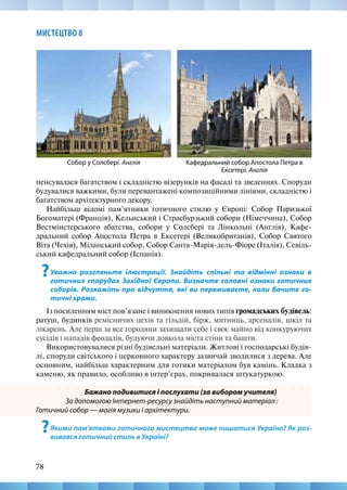78
МИСТЕЦТВО 8
пенсувалася багатством і складністю візерунків на фасаді та зведеннях. Споруди
будувалися важкими, були перевантажені композиційними лініями, складністю і
багатством архітектурного декору.
Найбільш відомі пам’ятники готичного стилю у Європі: Собор Паризької
Богоматері (Франція), Кельнський і Страсбурзький собори (Німеччина), Собор
Вестмінстерського абатства, собори у Солсбері та Лінкольні (Англія), Кафе-
дральний собор Апостола Петра в Ексетері (Великобританія), Собор Святого
Віта (Чехія), Міланський собор, Собор Санта-Марія-дель-Фіоре (Італія), Севіль-
ський кафедральний собор (Іспанія).
?Уважно розгляньте ілюстрації. Знайдіть спільні та відмінні ознаки в
готичних спорудах Західної Європи. Визначте головні ознаки готичних
соборів. Розкажіть про відчуття, які ви переживаєте, коли бачите го-
тичні храми.
Із посиленням міст пов’язане і виникнення нових типів громадських будівель:
ратуш, будинків ремісничих цехів та гільдій, бірж, митниць, арсеналів, шкіл та
лікарень. Але перш за все городяни захищали себе і своє майно від конкуруючих
сусідів і нападів феодалів, будуючи довкола міста стіни та башти.
Використовувалися різні будівельні матеріали. Житлові і господарські будів-
лі, споруди світського і церковного характеру зазвичай зводилися з дерева. Але
основним, найбільш характерним для готики матеріалом був камінь. Кладка з
каменю, як правило, особливо в інтер’єрах, покривалася штукатуркою.
Бажано подивитися і послухати (за вибором учителя)
За допомогою Інтернет-ресурсу знайдіть наступний матеріал :
Готичний собор — магія музики і архітектури.
?Якими пам’ятками готичного мистецтва може пишатися Україна? Як роз-
вивався готичний стиль в Україні?
Кафедральний собор Апостола Петра в
Ексетері. Англія
Собор у Солсбері. Англія
 