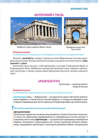 7
АНТИЧНИЙ СТИЛЬ
АНТИЧНИЙ СТИЛЬ
Парфенон. Храм у древніх Афінах. Греція Тріумфальна арка Тита.
Рим, Італія
Поміркуємо разом
Чи завжди присутні національні та індивідуальні особливості у творах авторів?
Поняття «античність» уперше з’явилося в епоху Відродження як назва греко-­
римської культури. Основу античної культури складають естетичні поняття міри,
гармонії та краси.
Античний стиль поєднує в собі архітектуру і культуру Стародавньої Греції та
Стародавнього Риму. Найбільше поширення античний стиль отримав в архітек-
турі, скульптурі, а також у деяких видах прикладних мистецтв: мозаїка, орнамент
тощо.
АРХИТЕКТУРА
Архітектура — виразник моралі.
Оноре де Бальзак
Поміркуємо разом
Чи відображають архітектурні стилі історичний характер епохи?
Архітектура (грец. — будівництво) — це одночасно наука і мистецтво проекту-
вання будівель, а також власне система будівель та споруд, які формують про-
сторове середовище для життя і діяльності людей відповідно до законів краси.
?Які вимоги вважаються основними для архітектури?
Для допитливих	 								
Архітектура поділяється на величезну розмаїтість стилів (стилі епох, національ-
ні стилі, які обов’язково відображаються в індивідуальних стилях митців). У
широкому змісті слова архітектура — це організація середовища перебування
людини, починаючи із проектування міст, питань організації міського середо-
вища, ландшафтної архітектури й закінчуючи дизайном меблів і внутрішнього
 