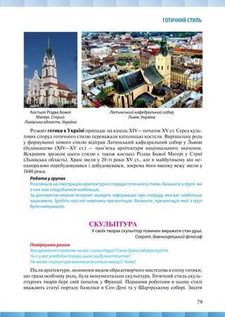 79
ГОТИЧНИЙ СТИЛЬ
Розквіт готики в Україні припадає на кінець XIV— початок XV ст. Серед куль-
тових споруд готичного стилю переважали католицькі костели. Вирішальну роль
у формуванні нового стилю відіграв Латинський кафедральний собор у Львові
(будівництво (XIV—XV ст.) — пам’ятка архітектури національного значення.
Яскравим зразком цього стилю є також костьол Різдва Божої Матері у Стриї
(Львівська область). Храм звели у 20-ті роки XV ст., але в майбутньому він не-
одноразово перебудовувався і добудовувався, зокрема його високу вежу звели у
1640 роки.
Робота у групах
Розгляньте на ілюстраціях архітектурні споруди готичного стилю. Визначте у групі, які
з них вам сподобалися найбільше.
За допомогою мережі Інтернет знайдіть інформацію про споруду, яка вас найбільше
зацікавила. Зробіть про неї невелику презентацію. Визначте, презентація якої з груп
була найкращою.
СКУЛЬПТУРА
У своїх творах скульптор повинен виражати стан душі.
Сократ, давньогрецький філософ
Поміркуємо разом
Яке враження справляє на вас скульптура? Свою думку обґрунтуйте.
Чи є у вас улюблені твори цього виду мистецтва?
Чи може скульптура викликати сильні емоції? Чому?
Після архітектури, основним видом образотворчого мистецтва в епоху готики,
що грала особливу роль, була монументальна скульптура. Готичний стиль скуль-
птурних творів бере свій початок у Франції. Першими роботами в цьому стилі
вважають статуї порталу базиліки в Сен-Дені та у Шартрському соборі. Звідти
Латинський кафедральний собор
Львів. Україна
Костьол Різдва Божої
Матері. Стрий.
Львівська область. Україна
 