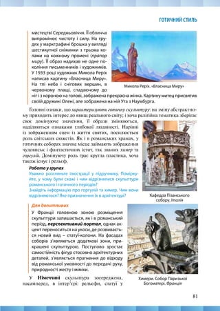 81
ГОТИЧНИЙ СТИЛЬ
мистецтві Середньовіччя. ЇЇ обличча
випромінює чистоту і силу. На гру-
дях у маркграфині брошка у вигляді
шестикутної сніжинки з трьома ко-
лами на кожному промені (прапор
миру). ЇЇ образ надихав не одне по-
коління письменників і художників.
У 1933 році художник Микола Реріх
написав картину «Власница Миру».
На тлі неба і снігових вершин, в
червоному плащі, спадаючому до
своє домінуюче значення, її образи змінюються,
наділяються ознаками глибокої людяності. Нарівні
із зображенням сцен із життя святих, посилюється
роль світських сюжетів. Як і в романських храмах, у
готичних соборах значне місце займають зображення
чудовиськ і фантастичних істот, так званих химер та
горгулій. Домінуючу роль грає кругла пластика, хоча
також існує і рельєф.
Робота у групах
Уважно розгляньте ілюстрації у підручнику. Помірку-
йте, у чому були схожі і чим відрізнялися скульптури
романського і готичного періодів?
Знайдіть інформацію про горгулій та химер. Чим вони
відрізняються? Яке призначення їх в архітектурі?
Микола Реріх. «Власница Миру»
Химери. Собор Паризької
Богоматері. Франція
Кафедра Пізанського
собору. Італія
ніг і з короною на голові, зображена прекрасна жінка. Картину митец присвятив
своїй дружині Олені, але зображена на ній Ута з Наумбурга.
Головні ознаки, що характеризують готичну скульптуру: на зміну абстрактно-
му приходить інтерес до явищ реального світу; і хоча релігійна тематика зберігає
Для допитливих
У Франції головною зоною розміщення
скульптури залишається, як і в романський
період, перспективний портал, однак ак-
цент переноситься на укоси, де розвиваєть-
ся новий вид – статуї-колони. На фасадах
соборів з’являються додаткові зони, при-
крашені скульптурою. Поступово зростає
самостійність фігур стосовно архітектурних
деталей, з’являється прагнення до відходу
від романської умовності до передачі руху,
природності жесту і міміки.
У Німеччині скульптура зосереджена,
насамперед, в інтер’єрі: рельєфи, статуї у
 