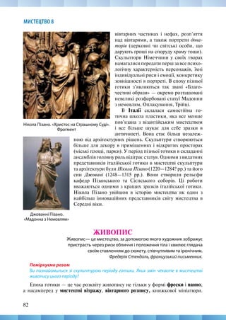 82
МИСТЕЦТВО 8
Джованні Пізано.
«Мадонна з Немовлям»
Нікола Пізано. «Христос на Страшному Суді».
Фрагмент
вівтарних частинах і нефах, розп’яття
над вівтарями, а також портрети дона-
торів (церковні чи світські особи, що
дарують гроші на споруду храму тощо).
Скульптори Німеччини у своїх творах
намагалися передати перш за все психо-
логічну характерність персонажів, їхні
індивідуальні риси і емоції, конкретику
зовнішності в портреті. В епоху пізньої
готики з’являються так звані «Благо-
честиві образи» — окремо розташовані
невеликі розфарбовані статуї Мадонни
з немовлям, Оплакування, Трійці.
В Італії склалася самостійна го-
тична школа пластики, яка все менше
пов’язана з візантійським мистецтвом
і все більше шукає для себе зразки в
античності. Вона стає більш незалеж-
ною від архітектурних рішень. Скульптури створюються
більше для декору в приміщеннях і відкритих просторах
(міські площі, парки). У період пізньої готики в складанні
ансамблів головну роль відіграє статуя. Одними з видатних
представників італійської готики в мистецтві скульптури
та архітектури були Нікола Пізано (1220—1284? рр.) та його
син Джовані (1248—1315 рр.). Вони створили рельєфи
кафедр Пізанського та Сієнського соборів. Ці роботи
вважаються одними з кращих зразків італійської готики.
Нікола Пізано увійшов в історію мистецтва як один з
найбільш інноваційних представників світу мистецтва в
Середні віки.
ЖИВОПИС
Живопис— це мистецтво, за допомогою якого художник зображує
пристрасть через риси обличчя і положення тіла і хвилює глядача
своїм ставленням до сюжету, співчутливим та іронічним.
Фредерік Стендаль, французький письменник.
Поміркуємо разом
Ви познайомилися зі скульптурою періоду готики. Яких змін чекаєте в мистецтві
живопису цього періоду?
Епоха готики — це час розквіту живопису не тільки у формі фрески і панно,
а насамперед у мистецтві вітражу, вівтарного розпису, книжкової мініатюри.
 