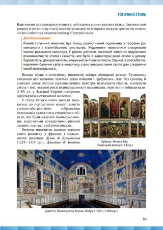 83
ГОТИЧНИЙ СТИЛЬ
Картинами для прикраси кімнат у цей період користувалися рідко. Завдяки цим
творам в готичному стилі мистецтвознавці та історики можуть зрозуміти психо-
логію і світогляд людини періоду Середніх віків.
Для допитливих
Ранній готичний живопис був більш реалістичний порівняно з творами ро-
манського і візантійського мистецтва. Художники намагалися створювати
ілюзію реального простору. У різних регіонах готичний живопис відрізнявся
різноманітністю стилів і сюжетів, але були й характерні риси стилю в цілому:
барвистість, декоративність, вишуканість й елегантність. Одним із способів по-
новлення бачення світу в живопису стало використання світла для створення
ілюзії матеріальності.
Велике місце в готичному мистецтві займав вівтарний розпис. Сучасному
глядачеві цей живопис здається дещо наївним і грубуватим. Але, без сумніву, й
сьогодні дивує вміння середньовічних майстрів передавати обсяги, контрасти
світла і тіні, яскраві риси індивідуальності персонажів, яких вони зображували.
Хуберт і Ян ван Ейк.
Гентський вівтар (1432 р.)
З XV ст. у Західної Європі поступово
зароджувався станковий живопис.
У епоху готики митці почали звер-
татися до портретного жанру: замість
умовно-абстрактного зображення
персо­
нажів художники створювали об-
рази, які були наділені індивідуальни-
ми, властивими конкретними рисами
людині, портрет якої вони писали.
Готичне мистецтво досягло вершин
свого розвитку у фресках і мальов-
ничих полотнах Дуччо ді Буонінсенья
(1255—1319 рр.), Джотто ді Бондоне
Джотто. Капела дель Арена. Падуя. (1305—1306 рр.)
 