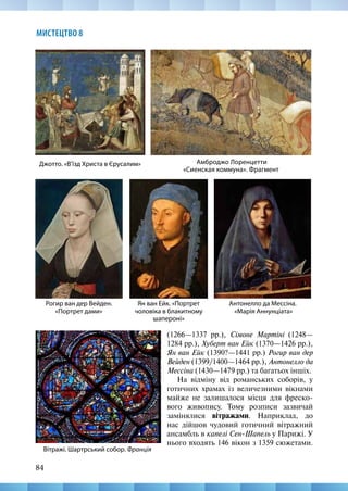 84
МИСТЕЦТВО 8
(1266—1337 рр.), Сімоне Мартіні (1248—
1284 рр.), Хуберт ван Ейк (1370—1426 рр.),
Ян ван Ейк (1390?—1441 рр.) Рогир ван дер
Вейден (1399/1400—1464 рр.), Антонелло да
Мессіна (1430—1479 рр.) та багатьох іншіх.
На відміну від романських соборів, у
готичних храмах із величезними вікнами
майже не залишалося місця для фреско-
вого живопису. Тому розписи зазвичай
замінялися вітражами. Наприклад, до
нас дійшов чудовий готичний вітражний
ансамбль в капелі Сен-Шапель у Парижі. У
нього входять 146 вікон з 1359 сюжетами.
Амброджо Лоренцетти
«Сиенская коммуна». Фрагмент
Антонелло да Мессіна.
«Марія Аннунціата»
Джотто. «В’їзд Христа в Єрусалим»
Рогир ван дер Вейден.
«Портрет дами»
Ян ван Ейк. «Портрет
чоловіка в блакитному
шапероні»
Вітражі. Шартрський собор. Франція
 