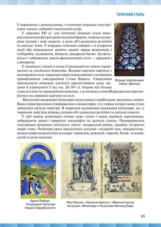 85
ГОТИЧНИЙ СТИЛЬ
У порівнянні з романськими, в готичних вітражах спостері-
гався значно глибший і насичений колір.
У середині XII ст. для готичних вітражів стали вико-
ристовуватися фігурні рами складної форми, широка кольо-
рова палітра і нові сюжети, в яких об’єднувалися релігійні
та світські теми. У вітражах готичних соборів є й історичні
події або повсякденні заняття людей: праця ремісників і
хліборобів, полювання, бенкети, рицарські битви. Зустріча-
ються і зображення зовсім фантастичних істот — драконів і
єдинорогів.
У свідомості людей в епоху Середньовіччя світло сприй-
малося як уособлення божества. Яскраві картини картини з
кольорового скла здавалися приголомшливими і нестримно
привабливими ілюстраціями Слова Божого. Священики
приписували вітражам здатність просвітлювати душу лю-
дини й утримувати її від зла. До XV ст. вітражі все більше
Жан Пюсель. «Несення Хреста» і «Явлення ангела
пастухам». Мініатюри з Часослова Жанни д’Евре.
Брати Лімбург.
«Розкішний Часослов
герцога Беррійського»
Вітражі. Шартрський
собор. Франція
ставали схожі на традиційний живопис, і до початку епохи Відродження перетво-
рилися на справжні картини на склі.
Мистецтво книжкової мініатюри стало одним із найбільших досягнень готики.
Якщо перші рукописи створювалися в монастирях, то у період готики ними стали
займатися світські майстри. В творіннях художників книжкової мініатюри, як і у
творіннях майстрів вітражу, сміливо об’єднувалися релігійні та світські сюжети.
У цей період живописці готики дуже точно і вміло передали перспективу,
зображуючи замки і природні ландшафти на далеких планах. Поширювалися
ілюстровані рукописи світського змісту: лицарський роман, хроніки, історичні
твори тощо. Особлива увага приділялася деталям і колірній гамі, використову-
валися найрізноманітніші кольори: червоний, рожевий, чорний, білий, зелений,
синій та різні відтінки.
 