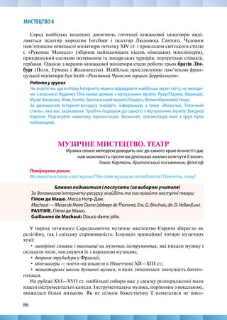 86
МИСТЕЦТВО 8
Серед найбільш видатних досягнень готичної книжкової мініатюри виді-
ляються псалтир королеви Інгсборг і псалтир Людовика Святого. Чудовим
пам’ятником німецької мініатюри початку XIV ст. і прикладом світського стилю
є «Рукопис Манессе» (збірник найвідоміших пісень німецьких мінезінгерів),
прикрашений сценами полювання та лицарських турнірів, портретами співаків,
гербами. Однією з вершин книжкової мініатюри стали роботи трьох братів Лім-
бург (Поля, Ермана і Жеаннекена). Найбільш прославленою пам’яткою фран-
цузької мініатюри був їхній «Розкішний Часослов герцога Беррійського».
Робота у групах
Чи знаєте ви, що в епоху Інтернету можна відвідувати найбільші музеї світу, не виходя-
чи з власного будинку. Ось назви деяких з віртуальних музеїв: Лувр(Париж, Франція),
Музеї Ватикану (Рим, Італія), Британський музей (Лондон, Великобританія) тощо.
За допомогою Інтернет-ресурсу знайдіть інформацію з теми «Живопис. Готичний
стиль», яка вас зацікавила. Зробіть подорож до одного з віртуальних музеїв Західної
Європи. Підготуйте невелику презентацію. Визначте, презентація якої з груп була
найкращою.
МУЗИЧНЕ МИСТЕЦТВО. ТЕАТР
Музика своєю мелодією доводить нас до самого краю вічності і дає
нам можливість протягом декількох хвилин осягнути її велич.
Томас Карлейль, британський письменник, філософ
Поміркуємо разом
Які емоції викликає у вас музика? Яку саме музику ви полюбляєте? Поясніть, чому?
Бажано подивитися і послухати (за вибором учителя)
За допомогою Інтернету-ресурсу знайдіть та послухайте наступні твори:
Ґійом де Машо. Месса Нотр-Дам.
Machaut—MessedeNotreDame(abbayedeThoronet,Ens.G.Binchois,dir.D.Vellard).avi.
PASTIME. Ґійом де Машо.
Guillaume de Machaut: Douce dame jolie.
У період готичного Середньовіччя музичне мистецтво Європи зберегло як
релігійну, так і світську спрямованість. Існувало принаймні чотири музичних
течії:
• мандрівні співаки і виконавці на музичних інструментах, які писали музику і
складали пісні, поєднуючи їх з народною музикою;
• дворяни-трубадури у Франції;
• мінезингери — поети-музиканти в Німеччині XII—XIII ст.;
• монастирські школи духовної музики, в яких зміцнилася значущість багато-
голосся.
На рубежі XVI—XVII ст. найбільші собори вже у своєму розпорядженні мали
власні інструментальні капели. Інструментальна музика, порівняно з вокальною,
вважалася більш низькою. Як не цілком божественну її намагалися не вико-
 