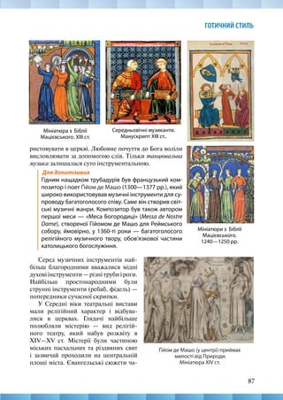 87
ГОТИЧНИЙ СТИЛЬ
Середньовічні музиканти.
Манускрипт XIII ст..
Мініатюра з Біблії
Мацієвського. ХІІІ ст.
Мініатюри з Біблії
Мацієвського.
1240—1250 рр.
ристовувати в церкві. Любовне почуття до Бога воліли
висловлювати за допомогою слів. Тільки танцювальна
музика залишалася суто інструментальною.
Для допитливих					
Гідним нащадком трубадурів був французький ком-
позитор і поет Ґійом де Машо (1300—1377 рр.), який
широко використовував музичні інструменти для су-
проводу багатоголосого співу. Саме він створив світ-
ські музичні жанри. Композитор був також автором
першої меси — «Меса Богородиці» (Messa de Nostre
Dame), створеної Гійомом де Машо для Реймського
собору, ймовірно, у 1360-ті роки — багатоголосого
релігійного музичного твору, обов’язкової частини
католицького богослужіння.
Ґійом де Машо (у центрі) приймає
милості від Природи.
Мініатюра XIV ст.
Серед музичних інструментів най-
більш благородними вважалися мідні
духові інструменти — різні труби і роги.
Найбільш простонародними були
струнні інструменти (ребаб, фідель) —
попередники сучасної скрипки.
У Середні віки театральні вистави
мали релігійний характер і відбува-
лися в церквах. Глядачі найбільше
полюбляли містерію — вид релігій-
ного театру, який набув розквіту в
XIV—XV  ст. Містерії були частиною
міських пасхальних та різдвяних свят
і зазвичай проходили на центральній
площі міста. Євангельські сюжети ча-
 