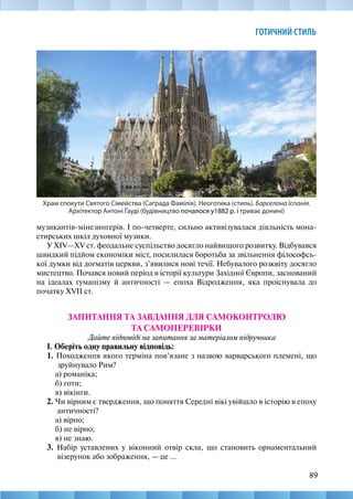 89
ГОТИЧНИЙ СТИЛЬ
музикантів-мінезингерів. І по-четверте, сильно активізувалася діяльність мона-
стирських шкіл духовної музики.
У XIV—XV ст. феодальне суспільство досягло найвищого розвитку. Відбувався
швидкий підйом економіки міст, посилилася боротьба за звільнення філософсь-
кої думки від догматів церкви, з’явилися нові течії. Небувалого розквіту досягло
мистецтво. Почався новий період в історії культури Західної Європи, заснований
на ідеалах гуманізму й античності — епоха Відродження, яка проіснувала до
початку XVII ст.
ЗАПИТАННЯ ТА ЗАВДАННЯ ДЛЯ САМОКОНТРОЛЮ
ТА САМОПЕРЕВІРКИ
Дайте відповіді на запитання за матеріалом підручника
І. Оберіть одну правильну відповідь:
1. Походженпя якого терміна пов’язане з назвою варварського племені, що
зруйнувало Рим?
а) романіка;
б) готи;
в) вікінги.
2. Чи вірним є твердження, що поняття Середні вікі увійшло в історію в епоху
античності?
а) вірно;
б) не вірно;
в) не знаю.
3. Набір уставлених у віконний отвір скла, що становить орнаментальний
візерунок або зображення, — це ...
Храм спокути Святого Сімейства (Саґрада Фамілія). Неоготика (стиль). Барселона Іспанія.
Архітектор Антоні Ґауді (будівництво почалося у1882 р. і триває донині)
 