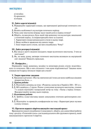 90
МИСТЕЦТВО 8
а) мозаїка;
б) орнамент;
в) вітраж.
ІІ. Дайте короткі відповіді:
1. Перерахуйте характерні ознаки, що притаманні архітектурі готичного сти-
лю.
2. Назвіть особливості скульптури готичного періоду.
3. Чому саме мистецтво вітражу мало такий успіх в період готики?
4. Оберіть, па ваш розсуд, будь-який твір живопису чи скульптури, виконаний
у готичний період, та охарактеризуйте його за планом:
1. Характерні ознаки романського стилю в цьому творі.
2. Ваше особисте враження від даного твору.
3. Інші твори цього стилю, що вам сподобалися. Чому?
ІІІ. Дайте розгорнуті відповіді:
1. Яке місце в житті людини посідають твори музичпного мистецтва. З чим це
пов’язано?
2. Як, на вашу думку, витвори готичного мистецтва впливали на внутрішній
світ людини? Наведіть приклади.
IV. Поміркуйте...
Порівняйте твори живопису, мозаїки та мініатюри різних стилів: візантійсь-
кого та готичного. Що в них спільного і чим вони відрізняються? Завдяки яким
ознакам ви б одразу впізнали твори цих стилів?
V. Творче практичне завдання
1. Продовжте речення: «Під час вивчення цієї теми для мене найбільш цікавим
відкриттям було...».
2. Групова робота
2. 1. Підготуйте доповідь на тему: «Розвиток зодчества в Україні в ХІІ— XV ст.».
2. 2. Об’єднайтесь у 2 групи. Разом з учителями музичного мистецтва, учнями
7-х класів підготуйте театральний вечір па тему: «Театр у період готики».
Використовуйте музику цього періоду.
3. Колективна робота
3. 1. Зробіть у класі виставку ваших замальовок готичних архітектурних спо-
руд.
3. 2. Підготуйте та проведіть конференцію на тему: «Характерні риси музики
в епоху готики».
VІ. Протягом першого півріччя виконуйте мистецький проект
Враховуючи власні уподобання й можливості, оберіть для самостійної роботи
тему з розділу «Готичний стиль» для індивідуального або групового проекту, який
виконуватимете протягом І півріччя.
 