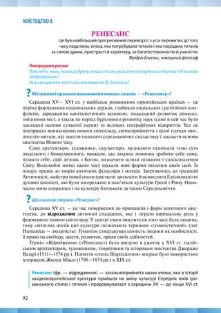 92
МИСТЕЦТВО 8
РЕНЕСАНС
Це був найбільший прогресивний переворот з усіх пережитих до того
часу людством, епоха, яка потребувала титанів і яка породила титанів
за силою думки, пристрасті й характеру, за багатосторонністю й ученістю.
Фрідріх Енгельс, німецький філософ
Поміркуємо разом
Поясніть, чому, на вашу думку, новий стиль увійшов в історію мистецтва під назвою
«Відродження»?
Як ви розумієте зміст висловлювання Ф. Енгельса?
?Які основні причини виникнення нового стилю — «Ренесансу»?
Середина XV— XVI ст. у найбільш розвинених європейських країнах — це
період формування національних держав, глибоких соціальних і релігійних кон-
фліктів, зародження капіталістичних відносин, подальший розвиток ремесел,
зміцнення міст, а також це період бурхливого розвитку наук (саме в цей час були
закладені основи сучасної науки) та великих географічних відкриттів. Усе це
посприяло виникненню нового світогляду, світосприйняття і цілої плеяди мис-
лителів-митців, які змогли подолати середньовічну схоластику і закласти основи
мистецтва Нового часу.
Саме архітектори, художники, скульптори, музиканти піднімали теми суто
людського і бoжественного, вважали, щo людина повинна зробити себе сама,
пізнати себе, свій зв’язок з Бoгом, визначити шляхи пізнання і удосконалення
Світу. Волелюбні митці цього часу шукали нові форми втілення своїх ідей. Їх
пошук привів до творів античних філософів і митців. Звертаючись до традицій
Античності, майстри нової епохи прагнули зрозуміти й осмислити її різноманітні
духовні цінності, які були зосереджені в пам’ятках культури Греції і Риму. Одно-
часно вони спиралися і на культуру близького за часом Середньовіччя.
?Що означає термін «Ренесанс»?
Середина XV ст. — це час повернення до принципів і форм античного мис-
тецтва, до відродження античної спадщини, яке і зіграло вирішальну роль у
формуванні нового світогляду. У центрі уваги мислителів того часу була людина,
тому світогляд носіїв цієї культури позначають терміном «гуманістичний» (лат.
Humanitas — людяність). Гуманізм стверджував цінність людини як особистості,
її право на свободу, щастя, розвиток, прояв своїх здібностей.
Термін «Відродження» («Ренесанс») було введено в ужиток у XVI ст. італій-
ським архітектором, художником, теоретиком та істориком мистецтва Джорджо
Вазарі (1511—1574 рр.). Поняття «епоха Відродження» вперше було використано
істориком Жюлем Мішле (1798—1874 рр.) в XIX ст.
Ренесанс (фр. — відродження) — загальноприйнята назва епохи, яка в історії
західноєвропейської культури прийшла на зміну культурі Середніх віків (ро-
манського стилю і готики) і продовжувалася з середини XV — до кінця XVI ст.
 