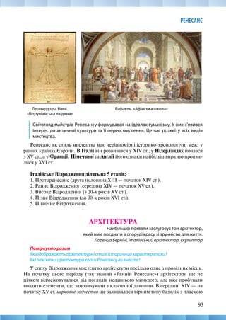 93
РЕНЕСАНС
Світогляд майстрів Ренесансу формувався на ідеалах гуманізму. У них з’явився
інтерес до античної культури та її переосмислення. Це час розквіту всіх видів
мистецтва.
Ренесанс як стиль мистецтва має нерівномірні історико-хронологічні межі у
різних країнах Європи. В Італії він розвивався у XIV ст., у Нідерландах почався
з XV ст., а у Франції, Німеччині та Англії його ознаки найбільш виразно прояви-
лися у XVI ст.
Італійське Відродження ділять на 5 етапів:
1. Проторенесанс (друга половина XIII — початок XIV ст.).
2. Раннє Відродження (середина XIV — початок XV ст.).
3. Високе Відродження (з 20-х років XV ст.).
4. Пізнє Відродження (до 90-х років XVI ст.).
5. Північне Відродження.
АРХІТЕКТУРА
Найбільшої похвали заслуговує той архітектор,
який вміє поєднати в споруді красу зі зручністю для життя.
Лоренцо Берніні, італійський архітектор, скульптор
Поміркуємо разом
Як відображають архітектурні стилі історичний характер епохи?
Які пам’ятки архітектури епохи Ренесансу ви знаєте?
У епоху Відродження мистецтво архітектури посідало одне з провідних місць.
На початку цього періоду (так званий «Ранній Ренесанс») архітектори ще не
цілком відмежовувалися від поглядів недавнього минулого, але вже пробували
вводити елементи, що запозичували з класичної давнини. В середині XIV — на
початку XV ст. церковне зодчество ще залишалося вірним типу базилік з пласкою
Рафаель. «Афінська школа»
Леонардо да Вінчі.
«Вітрувіанська людина»
 
