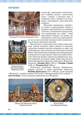 94
МИСТЕЦТВО 8
стелею або з хрестовими склепіннями.
Але в обробці деталей, в розстановці
колон і стовпів, у розподілі арок, в
оздобленні вікон і порталів уже відчу-
валося наслідування греко-римським
спорудам.
Поступово змінювалися і пріорите-
ти: одним із першочергових завдань у
розвитку архітектури було не церковне
зодчество, а будівництво палаців (світ-
ська архітектура) для старої і нової
аристократії. Споруди, як і раніше, ще
утримували в собі щось середньовічне,
Палаццо Строцці.
Внутрішній дворик.
Флоренція, Італія
Палаццо Пітті. Інтер’єр. Флоренція, Італія
але все ж таки поступово змінювали свій колишній ви-
гляд на більш привітний і ошатний.
Важливу роль у архітектурі цього періоду грали про-
сторі, красиві внутрішні двори, обнесені в нижньому
і верхньому поверхах критими галереями на арках, які
підтримувалися або колонами або пілястрами античної
форми. При будівництві дотримувалися пропорційності,
симетричності й гармонійності. Через весь періоду Рене-
сансу проходив принцип художнього індивідуалізму, віль-
ного звернення до античних форм. Характерні пам’ятки
архітектури раннього Ренесансу збереглися у Флоренції,
наприклад, Палаццо Пітті (1458 р.), Палаццо Строцці
(1489  р.), Палаццо Гонді (1490 р.).
Зачинателем архітектури Раннього Відродження,
творцем світської за духом архітектури вважається
Філіїппіо Брунеллескі (1377—1446 рр.), який працював
Купол собору
Санта-Марія-дель-Фіоре
Собор Санта-Марія-дель-Фіоре.
Флоренція, Італія
у Флоренції у першій половині XV століття. Найхарактерніші його споруди —
капелла Пацці з легким портиком і Виховний дім у Флоренції.
 