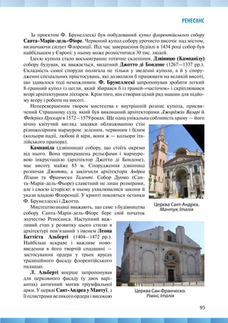 95
РЕНЕСАНС
За проектом Ф. Брунеллескі був побудований купол флорентійського собору
Санта-Марія-дель-Фіоре. Червоний купол собору урочисто височіє над містом,
визначаючи силует Флоренції. Під час завершення будівлі в 1434 році собор був
найбільшим у Європі: у ньому може розміститися 30 тис. людей.
Ідеєю купола стало восьмигранне готичне склепіння. Дзвіницю (Кампанілу)
собору будував, як вважається, видатний Джотто ді Бондоне (1267—1337 рр.).
Складність самої споруди полягала не тільки у зведенні купола, а й у спору-
дженні спеціальних пристосувань, які дозволили б працювати на великій висоті,
що здавалося тоді неможливим. Ф. Брунеллескі запропонував зробити легкий
8-гранний купол із цегли, який збирався б із граней-«часточок» і скріплювався
вгорі архітектурним ліхтарем. Крім того, він створив цілий ряд машин для підйо-
му вгору і роботи на висоті.
Неперевершеним твором мистецтва є внутрішній розпис купола, присвя-
чений Страшному суду, який був виконаний архітекторами Джорджіо Вазарі й
Федеріко Цуккарі в 1572—1579 роках. Ще одна унікальна собливість храму — його
Церква Сан-Франческо.
Ріміні, Італія
Церква Сант-Андреа.
Мантуя, Італія
вічно квітучий вигляд завдяки облицюванню стін
різноколірним мармуром: зеленим, червоним і білим
(кольори надії, любові й віри, вони ж — кольори іта-
лійського прапора).
Кампаніла (дзвінниця) собору, що стоїть окремо
від нього. Вона прикрашена рельєфами і мармуро-
вою інкрустацією (архітектор Джотто ді Бондоне),
має висоту майже 85 м. Спорудження дзвінниці
розпочав Джотто, а закінчили архітектори Андреа
Пізано та Франческо Таленті. Собор Дуомо (Сан-
та-Марія-дель-Фьоре) славетний не лише розмірами,
але і своєю історією: в ньому ухвалювалися закони й
укази владою Флоренції. У крипті покояться останки
Ф. Брунеллескі і Джотто.
Мистецтвознавці вважають, що саме з будівництва
собору Санта-Марія-дель-Фіоре бере свій початок
зодчество Ренесанса. Наступний важ-
ливий етап у розвитку цього стилю в
архітектурі пов’язаний з іменем Леона
Баттіста Альберті (1404—1472  рр.).
Найбільш яскраве і важливе ново-
введення в його творчій спадщині  —
застосування ордера у трьох ярусах
традиційного фасаду флорентійського
палаццо.
Л. Альберті вперше запропонував
для церковного фасаду (у двох варі-
антах) античний мотив тріумфальної
арки. У церкві Сант-Андреа у Мантуї, з
її пілястрами великого ордера і високою
 