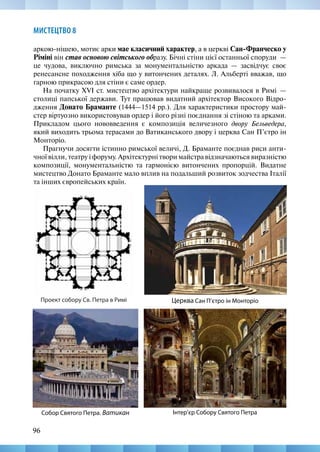96
МИСТЕЦТВО 8
аркою-нішею, мотиє арки мае класичний характер, а в церкві Сан-Франческо у
Ріміні він став основою світського образу. Бічні стіни цієї останньої споруди  —
це чудова, виключно римська за монументальністю аркада — засвідчує своє
ренесансне походження хіба що у витончених деталях. Л. Альберті вважав, що
гарною прикрасою для стіни є саме ордер.
На початку XVI ст. мистецтво архітектури найкраще розвивалося в Римі  —
столиці папської держави. Тут працював видатний архітектор Високого Відро-
дження Донато Браманте (1444—1514 рр.). Для характеристики простору май-
стер віртуозно використовував ордер і його різні поєднання зі стіною та арками.
Прикладом цього нововведення є композиція величезного двору Бельведера,
який виходить трьома терасами до Ватиканського двору і церква Сан П’єтро ін
Монторіо.
Прагнучи досягти істинно римської величі, Д. Браманте поєднав риси анти-
чної вілли, театру і форуму. Архітектурні твори майстра відзначаються виразністю
композиції, монументальністю та гармонією витончених пропорцій. Видатне
мистецтво Донато Браманте мало вплив на подальший розвиток зодчества Італії
та інших європейських країн.
Церква Сан П’єтро ін Монторіо
Інтер’єр Собору Святого Петра
Собор Святого Петра. Ватикан
Проект собору Св. Петра в Римі
 