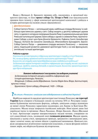 97
РЕНЕСАНС
Якщо у Ватикані Д. Браманте проявив себе, насамперед, в організації від-
критого простору, то його проект собору Св. Петра в Римі став максимальним
проявом його таланту у сфері компактної архітектурної композиції і увійшла в
історію архітектури під назвою стилю «брамантеско».
Для допитливих
Собор Святого Петра — католицький храм, найбільша споруда Ватикану та най-
більша християнська церква у світі. Собор входить у десятку найвищих церков
світу ієоднієюізчотирьохпатріаршихбазилікРимутацеремоніальнимцентром
Римської католицької Церкви. Баня собору є одним із символів Рима. Архітекто-
рами Собору у різні часи були Донате Браманте, Рафаель Санті, Бальдассаре
Перуцці, Антоніо да Сангалло (молодший), Мікеланджело Буонарроті, Берніні.
Собор Святого Петра — дивовижна споруда високого Ренесансу  — визначив
увесь подальший розвиток церковної архітектури Італії, а за ним французької,
англійської та іншої архітектури.
Робота в групах
Розгляньте на ілюстраціях у підручнику архітектурні споруди у стилі Ренесанс.
Які, на вашу думку, враження хотіли викликати архітектори? Чому?
Визначте, які споруди майстрів Відродження вам сподобалися найбільше?
За допомогою мережі Інтернет знайдіть інформацію про споруду, яка вас зацікавила
найбільше. Зробіть невелику доповідь із презентацією. Визначте, презентація якої з
груп була найкращою.
Бажано подивитися і послухати (за вибором учителя)
За допомогою Інтернет-ресурсу знайдіть інформацію про:
Історія архітектури. Ренесанс.
Флоренція. Слідами геніїв Відродження. Санта-Марія-дель-Фіоре, Баптистерій,
вулички і площі.
Брунеллескі. Купол собору у Флоренції, 1420—1436 рр.
?Як стиль «Ренесанс» знайшов своє відображення в зодчестві України?
Найбільш виразні й своєрідні архітектурні пам’ятники Ренесансу на території
України були створені в Галицьких землях на початку XVI ст. Регулярне плану-
вання будівництва магнатських фортець, соборів, цивільних споруд відповідно
до вимог епохи Ренесансу характерно насамперед для Львова та Кам’янця-По-
дільського. Міська влада запросила італійських майстрів. Нині відомі лише їхні
українські імена та прізвища: Павло Римлянин, Петро Італьчік, Павло Щасливий
та інші. Архітектори широко використовували місцеві мотиви, створивши по
суті самостійний стиль, називаний нині галицьким ренесансом. Фасади храмів,
виконаних у цьому стилі, прикрашали троянди, орнаменти з виноградних грон,
зірок і сонячні знаки, які немов зійшли з української вишиванки. Цивільні спо-
руди декорувалися різьбленими портретами власників, а також фігурами воїнів і
хижих звірів, які оберігали будинок від вторгнення.
 