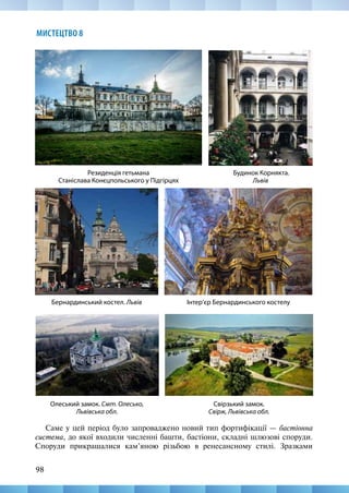 98
МИСТЕЦТВО 8
Саме у цей період було запроваджено новий тип фортифікації — бастіонна
система, до якої входили численні башти, бастіони, складні шлюзові споруди.
Споруди прикрашалися кам’яною різьбою в ренесансному стилі. Зразками
Свірзький замок.
Свірж, Львівська обл.
Резиденція гетьмана
Станіслава Конєцпольського у Підгірцях
Будинок Корнякта.
Львів
Бернардинський костел. Львів Інтер’єр Бернардинського костелу
Олеський замок. Смт. Олесько,
Львівська обл.
 