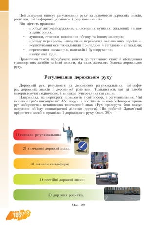 108
Цей документ опи­
сує ре­
гу­
лю­
ван­
ня руху за до­
по­
мо­
гою до­
рожніх знаків,
розмітки, світло­
фор­
них ус­
та­
но­
вок і ре­
гу­
лю­
валь­
ників.
Він містить пра­
ви­
ла:
•	 проїзду ав­
то­
магістра­
лями, у на­
се­
ле­
них пунк­
тах, жит­
ло­
вих і пішо-
хідних зо­
нах;
•	 зу­
пин­
ки, сто­
ян­
ки, ви­
ко­
нан­
ня об­
го­
ну та інших ма­
неврів;
•	 проїзду пе­
ре­
хресть, пішохідних пе­
ре­
ходів і залізнич­
них пе­
реїздів;
•	 ко­
ри­
с­
ту­
ван­
ня освітлю­
валь­
ни­
ми при­
ла­
да­
ми й світло­
ви­
ми сиг­
на­
ла­
ми;
•	 пе­
ре­
ве­зен­
ня па­
са­
жирів, ван­
тажів і бук­
си­
ру­
ван­
ня;
•	 на­
вчаль­
ної їзди.
Пра­
ви­
лами та­
кож передбачено ви­
мо­
ги до технічно­
го ста­
ну й об­
лад­
нан­
ня
транс­
порт­
них за­
собів та інші ви­
мо­
ги, від яких за­
ле­
жить без­
пе­
ка до­
рож­
нь­
о­
го
ру­
ху.
Ре­
гу­
лю­
ван­
ня до­
рож­
нь­
о­
го ру­
ху
До­
рож­
ній ру­
х регулюють за до­
по­
мо­
гою ре­
гу­
лю­
валь­
ни­
ка, світло­
фо­
ра, до­
рожніх знаків і до­
рож­
ньої розмітки. Трап­
ляється, що ці за­
со­
би
використову­ють­од­
но­час­
но, і ви­
ни­
кає су­
пе­
речлива ситуація.
На­
при­
клад, на пе­
ре­
хресті пра­
цюють і світло­
фор, і ре­
гу­
лю­
валь­
ник. Чиї
вказівки тре­
ба ви­
ко­
ну­
ва­
ти? Або по­
руч із постійним зна­
ком «По­
во­
рот пра­
во­
руч за­
бо­
ро­
не­
но» вста­
нов­
ле­
но тим­ча­
со­
вий знак «Рух пра­
во­
руч» (що вка­зує
на­
пря­
мок об’їзду по­
шко­
д­
же­
ної ділян­
ки до­
ро­
ги). Що ро­
би­
ти? За­
пам’ятай
пріори­
те­
ти за­
собів ор­
ганізації до­
рож­
нь­
о­
го ру­
ху (мал. 29):
Мал. 29
1) сиг­
на­
ли ре­
гу­
лю­
валь­
ни­
ка;
2) тим­ча­
сові до­
рожні зна­
ки;
3) сиг­
на­
ли світло­
фо­
ра;
4) постійні до­
рожні зна­
ки;
5) до­
рож­
ня розмітка.
 