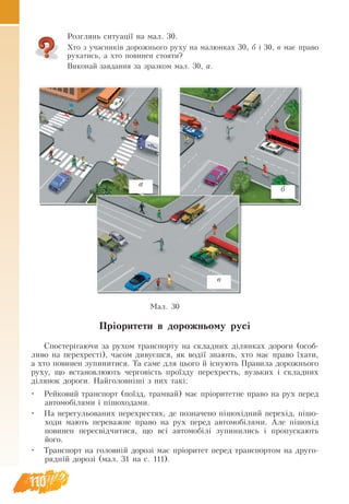 110
Розглянь ситуації на мал. 30.
Хто з учасників дорожнього руху на малюнках 30, б і 30, в має право
рухатись, а хто повинен стояти?
Виконай завдання за зразком мал. 30, а.
Пріори­
те­
ти в до­
рож­
нь­
о­
му русі
Спо­
с­
теріга­ю­чи за ру­
хом транс­
пор­
ту на склад­
них ділян­
ках до­
ро­
ги (особ­
ли­
во на пе­
ре­
хресті), ча­
сом ди­
вуєшся, як водії зна­ють, хто має пра­
во їха­
ти,
а хто по­
ви­
нен зу­
пи­
ни­
ти­
ся. Та са­
ме для цьо­
го й існу­ють Пра­
ви­
ла до­
рож­
нь­
о­
го
ру­
ху, що вста­
нов­
лю­ють чер­
говість проїзду пе­
ре­
хресть, вузь­
ких і склад­
них
діля­
нок до­
ро­
ги. Най­
го­
ловніші з них такі:
•	 Рей­
ко­
вий транс­
порт (поїзд, трам­
вай) має пріоритет­
не пра­
во на рух пе­
ред
ав­
то­
мобіля­
ми і пішо­
хо­
да­
ми.
•	 На не­
ре­
гу­
ль­
о­
ва­
них пе­
ре­
хре­
с­
тях, де по­зна­че­
но пішохідний пе­
рехід, пішо­
хо­
ди ма­ють пе­
ре­
важ­
не пра­
во на рух пе­
ред ав­
то­
мобіля­
ми. Але пішохід
по­
ви­
нен пе­
ресвідчи­
ти­
ся, що всі ав­
то­
мобілі зу­
пи­
ни­
ли­
сь і про­
пу­
с­
ка­ють
його.
•	 Транс­
порт на го­
ловній до­
розі має пріори­
тет пе­
ред транс­
пор­
том на друго­­­
рядній до­
розі (мал. 31 на с. 111).
Мал. 30
б
а
в
 