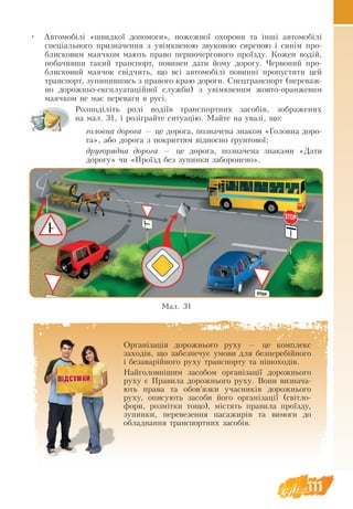 111
•	 Ав­
то­
мобілі «швид­
кої до­
по­
мо­
ги», по­
жеж­
ної охо­
ро­
ни та інші ав­
то­
мобілі
спеціаль­
но­
го при­зна­чен­
ня з увімкне­
ною зву­
ко­
вою си­
ре­
ною і синім про­
бли­
с­
ко­
вим ма­
яч­
ком ма­ють пра­
во пер­
шо­чер­
го­
во­
го проїзду. Ко­
жен водій,
по­
ба­чив­
ши та­
кий транс­
порт, по­
ви­
нен да­
ти йо­
му до­
ро­
гу. Чер­
во­
ний про­
бли­
с­
ко­
вий ма­
я­чок свідчить, що всі ав­
то­
мобілі повинні про­
пу­
с­
ти­
ти цей
транс­
порт, зупинившись з правого краю дороги. Спец­
транс­
порт (пе­
ре­
важ­
но до­
рож­
ньо-ек­
сплу­
а­
таційної служ­
би) з увімкне­
ним жов­
то-оран­
же­
вим
ма­
яч­
ком не має пе­
ре­
ва­
ги в русі.
Розподіліть ролі водіїв транспортних засобів, зображених
на мал. 31, і розіграйте ситуацію. Майте на увазі, що:
го­
ло­
вна до­
ро­
га — це до­
ро­
га, по­зна­че­
на зна­
ком «Го­
ло­
вна до­
ро­
га», або до­
ро­
га з по­
крит­
тям відносно ґрун­
то­
вої;
дру­
го­
ряд­
на до­
ро­
га — це до­
ро­
га, по­зна­че­
на зна­
ками «Да­
ти
до­
ро­
гу» чи «Проїзд без зу­
пин­
ки за­
бо­
ро­
не­
но».
Мал. 31
Ор­
ганізація до­
рож­
нь­
о­
го ру­
ху — це ком­
плекс
за­
ходів, що за­
без­
пе­чує умо­
ви для без­
пе­
ребійно­
го
і бе­за­
варійно­
го ру­
ху транс­
пор­
ту та пішо­
ходів.
Най­
го­
ловнішим за­
со­
бом ор­
ганізації до­
рож­
ньо­
го
ру­
ху є Пра­
ви­
ла до­
рож­
нь­
о­
го ру­
ху. Вони визнача­
ють пра­
ва та обов’яз­
ки учас­
ників до­
рож­
нь­
о­
го
ру­
ху, опи­
су­ють за­
со­
би його ор­
ганізації (світло-
фори, розмітки тощо), містять пра­
ви­
ла проїзду,
зупинки, перевезення пасажирів та ви­
мо­
ги до
об­
лад­
нан­
ня транспортних засобів.
 