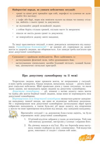 145
Найпростіші поради, як уникати небезпечних ситуацій:
•	 гроші та цінні речі тримайте при собі, портфелі та сумочки не зали-
шайте без нагляду;
•	 у кафе або барі, перш ніж повісити пальто на вішак чи спинку стіль-
ця, вийміть з нього гроші та документи;
•	 не відчиняйте дверей незнайомій людині;
•	 з собою беріть стільки грошей, скільки маєте їх витратити;
•	 ніколи не носіть разом гроші та документи;
•	 не повертайтеся додому вночі наодинці.
Та іноді трапляються ситуації, в яких доводиться захищатися від напад-
ників. Самооборона (самозахист) – це законні дії, спрямовані на захист
життя та здоров’я людини, що обороняється. Але завжди треба пам’ятати про
межі допустимої самооборони.
Самозахист є крайньою необхідністю. Його здійснюють із:
•	 застосуванням фізичної сили, тобто рукопашного бою;
•	 застосуванням спеціальних засобів (газовий пістолет, газовий балон-
чик, автоматичні сигнальні пристрої).
Про допустиму са­
мо­
обо­
ро­
ну та її межі
Теоретично лю­
ди­
на мо­
же про­
жи­
ти жит­
тя, не потрапивши у си­
ту­
ації,
в яких тре­
ба за­
хи­
ща­
ти­
сь. Однак по­
гро­зи, ви­
ма­
ган­
ня, на­
па­
ди — до­
сить по­
ши­
рені соціальні небезпеки. Щоб пра­
виль­
но діяти у таких си­
ту­
аціях, ти маєш
знати за­
ко­
ни, які виз­
на­ча­ють пра­
во лю­
ди­
ни на допустиму са­
мо­
обо­
ро­
ну.
Допустима са­мо­
обо­
ро­
на — дії, вчи­
нені з ме­
тою за­
хи­
с­
ту сво­
го жит­
тя
чи май­
на або жит­
тя (май­
на) іншої лю­
ди­
ни, як­
що вони не пе­
ре­
ви­
щу­ють­меж
до­
пу­
с­
ти­
мої са­
мо­
обо­
ро­
ни.
Пе­
ре­
ви­
щен­
ням меж допустимої са­мо­
обо­
ро­
ни виз­
нається умис­
не за­
подіян­
ня на­
пад­
ни­
ку тяж­
кої шко­
ди, що яв­
но не відповідає не­
без­
пеці по­
ся­
ган­
ня.
Не є пе­
ре­
ви­
щен­
ням меж допустимої са­
мо­
обо­
ро­
ни за­
сто­
су­
ван­
ня зброї про­
ти
оз­
б­
роєних на­
пад­
ників, а та­
кож будь-які дії щодо за­
хи­
с­
ту від вторг­
нен­
ня
у жит­
ло чи інше приміщен­
ня не­за­
леж­
но від шко­
ди, яку за­
подіяно на­
пад­
ни­
ку.
Прочитайте ситуації і за допомогою блок-схеми оцініть, чи було
перевищено межі допустимої самооборони.
1.	 12-річний підліток забрався у садок до пенсіонера. Той узяв
мисливську рушницю, вистрілив у хлопця і поранив його.
2.	 На дівчину напали в під’їзді. Під час боротьби вона насту-
пила тонким підбором на ногу зловмиснику. Той відпустив
руки, покотився зі сходів і зламав собі шию.
 