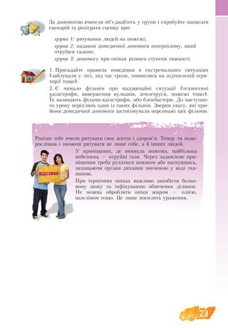 23
За допомогою вчителя об’єднайтесь у групи і спробуйте написати
сценарій та розіграти сценку про:
група 1: рятування людей на пожежі;
група 2: надання домедичної допомоги потерпілому, який
отруївся газами;
група 3: допомогу при опіках різного ступеня тяжкості.
1.	Пригадайте правила поведінки в екстремальних ситуаціях
(заблукали у лісі, під час грози, опинилися на підтопленій тери-
торії тощо).
2.	Є чимало фільмів про надзвичайні ситуації (техногенні
катастрофи, виверження вулканів, землетруси, пожежі тощо).
Їх називають фільми-катастрофи, або блокбастери. До наступно-
го уроку переглянь один із таких фільмів. Зверни увагу, які при-
йоми домедичної допомоги застосовували персонажі цих фільмів.
Раніше тебе вчили рятувати своє життя і здоров’я. Тепер ти подо-
рослішав і зможеш рятувати не лише себе, а й інших людей.
У приміщенні, де виникла пожежа, найбільша
небезпека — отруйні гази. Через задимлене при-
міщення треба рухатися повзком або нагнувшись,
захищаючи органи дихання змоченою у воді тка-
ниною.
При термічних опіках важливо запобігти бо­
ль­
о-
­
вому шоку та інфіку­
ван­
ню об­
пе­че­
них діля­
нок.
Не мож­
на об­
роб­
ля­
ти опіки жи­
ром — олією,
ва­зеліном то­
що. Це ли­
ше по­
си­
лить ура­
жен­
ня.
 