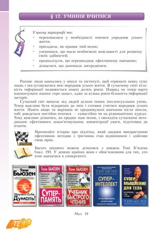 72
§ 12. УМІННЯ ВЧИТИСЯ
Раніше люди навчались у школі та інституті, щоб отримати певну суму
знань і послуговуватися нею впродовж усього життя. В сучасному світі кіль-
кість інформації подвоюється кожні десять років. Навряд чи тепер варто
накопичувати знання «про запас», адже за кілька років більшість інформації
застаріє.
Сучасний світ вимагає від людей цілком інших інтелектуальних умінь.
Тепер важливо бути відкритим до змін і готовим учитися впродовж усього
життя. Навіть якщо ти вирішиш не продовжувати навчання після школи,
тобі доведеться постійно вчитися — самостійно чи на різноманітних курсах.
Тому важливо дізнатись, як працює наш мозок, і оволодіти сучасними мето-
диками: ефективного запам’ятовування, концентрації уваги, підготовки до
іспитів.
Прочитайте історію про підлітка, який завдяки використанню
ефективних методик з трієчника став відмінником і здійснив
свою мрію.
Багато цікавого можеш дізнатися з книжок Тоні Б’юзена
(мал. 19). У деяких країнах вони є обов’язковими для тих, хто
хоче навчатися в університеті.
Уцьому параграфі ти:
•	 переконаєшся у необхідності вчитися упродовж усього
життя;
•	 пригадаєш, як працює твій мозок;
•	 упевнишся, що маєш необмежені можливості для розвитку
своїх здібностей;
•	 проаналізуєш, що перешкоджає ефективному навчанню;
•	 дізнаєшся, що допомагає зосередитися.
Мал. 19
 