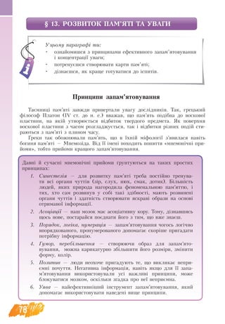 78
§ Принципи запам’ятовування
Таємниці пам’яті завжди привертали увагу дослідників. Так, грецький
філософ Платон (ІV ст. до н. е.) вважав, що пам’ять подібна до воскової
пластини, на якій утворюється відбиток твердого предмета. Як поверхня
воскової пластини з часом розгладжується, так і відбитки різних подій сти-
раються з пам’яті з плином часу.
Греки так обожнювали пам’ять, що в їхній міфології з’явилася навіть
богиня пам’яті — Мнемозіда. Від її імені походить поняття «мнемонічні при-
йоми», тобто прийоми кращого запам’ятовування.
Уцьому параграфі ти:
•	 ознайомишся з принципами ефективного запам’ятовування
і концентрації уваги;
•	 потренуєшся створювати карти пам’яті;
•	 дізнаєшся, як краще готуватися до іспитів.
Давні й сучасні мнемонічні прийоми ґрунтуються на таких простих
принципах:
1.	 Синестезія — для розвитку пам’яті треба постійно тренува-
ти всі органи чуттів (зір, слух, нюх, смак, дотик). Більшість
людей, яких природа нагородила феноменальною пам’яттю, і
тих, хто сам розвинув у собі такі здібності, мають розвинені
органи чуттів і здатність створювати яскраві образи на основі
отриманої інформації.
2.	 Асоціації — наш мозок має асоціативну кору. Тому, дізнав­
шись
щось нове, постарайся поєднати його з тим, що вже знаєш.
3.	 Порядок, логіка, нумерація — запам’ятовування чогось логічно
впорядкованого, пронумерованого допомагає скоріше пригадати
потрібну інформацію.
4.	 Гумор, перебільшення — створюючи образ для запам’ято­
вування, можна карикатурно збільшити його розміри, змінити
форму, колір.
5.	 Позитив — люди неохоче пригадують те, що викликає непри-
ємні почуття. Негативна інформація, навіть якщо для її запа-
м’ятовування використовували усі важливі принципи, може
блокуватися мозком, оскільки згадка про неї неприємна.
6.	 Уява — найефективніший інструмент запам’ятовування, який
допомагає використовувати наведені вище принципи.
§ 13. РОЗВИТОК ПАМ’ЯТІ ТА УВАГИ
 