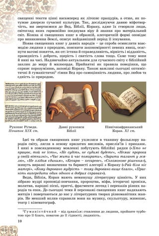 10
àñàìïåðåä ÿê ëіòîïèñ ïðàùóðіâ, à îòæå, ÿê ïî-
і íà
ñâÿùåííі òåêñòè öіííі
êóëüòóðè. Òàê, äîñëіäæóþ÷è äàâíþ ìіôîòâîð-
íîї
òóæíå äæåðåëî ñó÷àñí
î Âåä, Áіáëії, Êîðàíó, àäæå їõ ñòâîðèëè ëþäè,
äî
÷іñòü, ìè çâåðòàєìîñÿ
íî ïîєäíóâàâ âіðó é çíàííÿ ïðî ìàòåðіàëüíèé
íіé
ñâіòîãëÿä ÿêèõ ãàðìîí
èõ êíèã â îáðàçíіé, àëåãîðè÷íіé ôîðìі îïîâіäàє
ííè
ñâіò. Êîæíà çі ñâÿùåí
ïèñóє íàéäàâíіøèé ïåðіîä її іñíóâàííÿ.
і, îï
ïðî âèíèêíåííÿ Çåìëі
èã ó äàâíіõ íàðîäіâ – öå ñïðîáà îñìèñëèòè âçàє-
Ïîÿâà ñâÿùåííèõ êíè
Ïîÿâà ñâÿùåííèõ ê
ìîäіþ ëþäèíè ç ïðèðîäîþ, ïîÿñíèòè çàêîíîìіðíîñòі ïåâíèõ ÿâèù, îñÿã-
ìîäіþ ëþäèíè ç ïðèðîäîþ
íóòè âàãîìі ïîíÿòòÿ, ÿê-îò: іñòèíà é ñïðàâåäëèâіñòü, âіðíіñòü і âіääàíіñòü,
ïðàâåäíіñòü і äîáðîòà, ùèðіñòü і ñâÿòіñòü ñëîâà òîùî. Ñàìå òîìó âîíè
é íèíі íà ÷àñі. Íàäçâè÷àéíî àêòóàëüíèì äëÿ ñó÷àñíîãî ñâіòó є áіáëіéíèé
çàêëèê äî ìèðó é ìèëîñåðäÿ. Ïðèéíÿòíі ÿê ïðàâèëà ïîâåäіíêè, ùî
ñïðèÿє ïîðîçóìіííþ, çàïîâіäі Êîðàíó. Òàêîæ âàæëèâі ñüîãîäíі îïòèìіñ-
òè÷íі é ãóìàíіñòè÷íі1 ãіìíè Âåä ïðî ñàìîöіííіñòü ëþäèíè, ïðî ëþáîâ òà
єäíіñòü іç ïðèðîäîþ.
Іäåї òà îáðàçè ñâÿùåííèõ êíèã óïëåëèñÿ â òêàíèíó ôîëüêëîðó íà-
ðîäіâ ñâіòó, ëÿãëè â îñíîâó êðèëàòèõ âèñëîâіâ, ïðèñëіâ’їâ і ïðèêàçîê.
І íèíі â ïîâñÿêäåííîìó ìîâëåííі ïîáóòóþòü áіáëіéíі ðÿäêè («Õòî íå
ïðàöþє, òîé íå їñòü», «Íå ñóäіòü, íå ñóäèìі áóäåòå», «Íåìàє ïðîðîêà
ó ñâîїé âіò÷èçíі», «×àñ æèòè é ÷àñ ïîìèðàòè», «Çàðèòè òàëàíò ó çåì-
ëþ», «Íå õëіáîì єäèíèì», «Êåñàðþ – êåñàðåâå», «Ñîëîìîíîâå ðіøåííÿ»),
æèâóòü âèðàçíі âèçíà÷åííÿ òà áàðâèñòі àëåãîðії ç Êîðàíó («Ðàé áіëÿ íіã
ìàòåðі», «Êîìó äàðîâàíî ìóäðіñòü – òîìó äàðîâàíî âèùå áëàãî», «Ïðàã-
íіòü âèïåðåäèòè îäèí îäíîãî â äîáðèõ ñïðàâàõ»).
Âåäè, Áіáëіÿ, Êîðàí ìàþòü íåìèíóùó ëіòåðàòóðíó öіííіñòü. Ó íèõ
çіáðàíî ìóäðі ïðîïîâіäі-ïîâ÷àííÿ, ïðîðîöòâà, ìіôè, іñòîðè÷íі õðîíіêè,
ìîëèòâè, íàðîäíі ïіñíі, ïðèò÷і, ôðàãìåíòè ëåãåíä і ïåðåêàçіâ ðіçíèõ íà-
ðîäіâ òà åïîõ. Äî ñüîãîäíі òåìè é ïåðñîíàæі ñâÿùåííèõ êíèã íàäèõàþòü
ìèòöіâ і ïîâåðòàþòüñÿ äî íàñ ó ëіòåðàòóðíèõ òâîðàõ ðіçíîìàíіòíèõ æàí-
ðіâ. Íå ìåíøèé âïëèâ ñïðàâèëè âîíè íà ìóçèêó, ñêóëüïòóðó, æèâîïèñ,
òåàòð і êіíåìàòîãðàô.
1Ã ó ì à í і ñ ò è ÷ í è é – âіä ãóìàí¾çì
¾
¾ : ñòàâëåííÿ äî ëþäèíè, ïðîéíÿòå òóðáî-
òîþ ïðî її áëàãî, ïîâàãîþ äî її ãіäíîñòі; ëþäÿíіñòü.
ä ð ð ä
Ðóêîïèñ Ðі´âåäè.
Ïî÷àòîê ÕІÕ ñò.
Äàâíі ðóêîïèñè
Áіáëії
Ïіâíі÷íîàôðèêàíñüêèé
Êîðàí. ÕІ ñò.
 