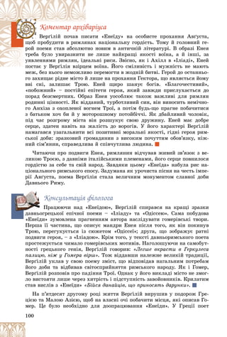 100
Êîìåíòàð àðõіâàðіóñà
òè «Åíåїäó» íà îñîáèñòå ïðîõàííÿ Àâґóñòà,
èñà
Âåðґіëіé ïî÷àâ ïè
àõ íàöіîíàëüíó ãîðäіñòü. Òîìó é ãîëîâíèé ãå-
ÿíà
ùîá ïðîáóäèòè â ðèìëÿ
î íîâèì â àíòè÷íіé ëіòåðàòóðі. Â îáðàçі Åíåÿ
òíî
ðîé ïîåìè ñòàâ àáñîëþò
å ëèøå íàéêðàùі ÿêîñòі âîїíà, à é іíøі, çà
íå
òðåáà áóëî óâèðàçíèòè
ëüíі ðèñè. Çâіñíî, ÿê і Àõіëë â «Іëіàäі», Åíåé
åàë
óÿâëåííÿìè ðèìëÿí, іäå
âîїíà. Éîãî ñìіëèâіñòü і ìóæíіñòü íå ìàþòü
ïîñòàє ó Âåðґіëіÿ âçіðöåì
ïîñòàє ó Âåðґіëіÿ âçіðöå
ìåæ, áåç íüîãî íåìîæëèâî ïåðåìîãòè â æîäíіé áèòâі. Ãåðîé äî îñòàííüî-
ìåæ, áåç íüîãî íåìîæëèâî
ãî çàõèùàє ðіäíå ìіñòî é ëèøå íà ïðîõàííÿ Ãåêòîðà, ùî ÿâëÿєòüñÿ éîìó
ââі ñíі, çàëèøàє Òðîþ. Åíåé ùèðî øàíóє áîãіâ. «Áëàãî÷åñòèâèé»,
«ïîáîæíèé» – ïîñòіéíі åïіòåòè ãåðîÿ, ÿêèé çàâæäè ïðèñëóõàєòüñÿ äî
ïîðàä áåçñìåðòíèõ. Îáðàç Åíåÿ óîñîáëþє òàêîæ âàæëèâі äëÿ ðèìëÿí
ðîäèííі öіííîñòі. ßê âіääàíèé, òóðáîòëèâèé ñèí, âіí âèíîñèòü íåìі÷íî-
ãî Àíõіçà ç îõîïëåíîї âîãíåì Òðîї, à ïîòіì áóäü-ùî ïðàãíå ïîáà÷èòèñÿ
ç áàòüêîì õî÷ áè é ó ìîòîðîøíîìó ïîòîéáі÷÷і. ßê äáàéëèâèé ÷îëîâіê,
ïіä ÷àñ ðîçãðîìó ìіñòà âіí ðîçøóêóє ñâîþ äðóæèíó. Åíåé ìàє äîáðå
ñåðöå, çäàòåí íàâіòü íà æàëіñòü äî âîðîãіâ. Ó éîãî õàðàêòåðі Âåðґіëіé
íàìàãàâñÿ óçàãàëüíèòè âñі ïîçèòèâíі ìîðàëüíі ÿêîñòі, ãіäíі ãåðîÿ ðèì-
ñüêîї äîáè: çðàçêîâèé ãðîìàäÿíèí ç âèñîêèì ïî÷óòòÿì îáîâ’ÿçêó, íіæ-
íèé ñіì’ÿíèí, ñïðàâåäëèâà é ñïіâ÷óòëèâà ëþäèíà.
×èòàþ÷è ïðî ïîäâèãè Åíåÿ, ðèìëÿíèí âіä÷óâàâ æèâèé çâ’ÿçîê ç âå-
ëèêîþ Òðîєþ, ç äàâíіìè іòàëіéñüêèìè ïëåìåíàìè, éîãî ñåðöå ïîâíèëîñÿ
ãîðäіñòþ çà ñåáå òà ñâіé íàðîä. Çàâäÿêè öüîìó «Åíåїäà» íàáóëà ðèñ íà-
öіîíàëüíîãî ðèìñüêîãî åïîñó. Çàäóìàíà ÿê óðî÷èñòà ïіñíÿ íà ÷åñòü іìïå-
ðії Àâґóñòà, ïîåìà Âåðґіëіÿ ñòàëà âåëè÷íèì ìîíóìåíòîì ñëàâíîї äîáè
Äàâíüîãî Ðèìó.
Êîíñóëüòàöіÿ ôіëîëîãà
Ïðàöþþ÷è íàä «Åíåїäîþ», Âåðґіëіé ñïèðàâñÿ íà êðàùі çðàçêè
äàâíüîãðåöüêîї åïі÷íîї ïîåìè – «Іëіàäó» òà «Îäіññåþ». Ñàìà ïîáóäîâà
«Åíåїäè» çóìîâëåíà ïðàãíåííÿì àâòîðà íàñëіäóâàòè ãîìåðіâñüêі òâîðè.
Ïåðøà її ÷àñòèíà, ùî îïèñóє ìàíäðè Åíåÿ ïіñëÿ òîãî, ÿê âіí ïîêèíóâ
Òðîþ, ïåðåãóêóєòüñÿ іç ñþæåòîì «Îäіññåї»; äðóãà, ùî çîáðàæóє ðàòíі
ïîäâèãè ãåðîÿ, – ç «Іëіàäîþ». Êðіì òîãî, ó òåêñòі äàâíüîðèìñüêîãî ïîåòà
ïðîñòåæóєòüñÿ ÷èìàëî ãîìåðіâñüêèõ ìîòèâіâ. Íàãîëîøóþ÷è íà ñàìîáóò-
íîñòі ãðåöüêîãî ãåíіÿ, Âåðґіëіé ãîâîðèâ: «Ëåãøå âêðàñòè â Ãåðêóëåñà
ïàëèöþ, íіæ ó Ãîìåðà âіðø». Òîæ âіääàâøè íàëåæíå âåëèêіé òðàäèöії,
Âåðґіëіé óêëàâ ó ñâîþ ïîåìó çìіñò, ùî âіäïîâіäàâ íàãàëüíèì ïîòðåáàì
éîãî äîáè òà âіäáèâàâ ñâіòîñïðèéíÿòòÿ ðèìñüêîãî íàðîäó. ßê і Ãîìåð,
Âåðґіëіé ðîçïîâіâ ïðî ïàäіííÿ Òðîї. Îäíàê ó éîãî âèêëàäі ìіñòî íå çìîã-
ëî âèñòîÿòè ëèøå ÷åðåç õèòðіñòü і ïіäñòóïíіñòü çàâîéîâíèêіâ. Êðèëàòèì
ñòàâ âèñëіâ ç «Åíåїäè» «Áіéñÿ äàíàéöіâ, ùî ïðèíîñÿòü äàðóíêè».
Íà ï’ÿòäåñÿò äðóãîìó ðîöі æèòòÿ Âåðґіëіé âèðóøèâ ó ïîäîðîæ Ãðå-
öієþ òà Ìàëîþ Àçієþ, ùîá íà âëàñíі î÷і ïîáà÷èòè ìіñöÿ, ÿêі îïèñàâ Ãî-
ìåð. Öå áóëî íåîáõіäíî äëÿ äîîïðàöþâàííÿ «Åíåїäè». Ó Ãðåöії ïîåò
äà
 