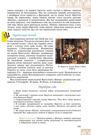 101
òÿæêî çàõâîðіâ і íà êîðàáëі Àâґóñòà, ÿêîãî ç
çóñò
òðіâ â Àôіíàõ, âèðіøèâ
ïîâåðíóòèñÿ íà áàòüêіâùèíó. Ïіä ÷àñ ïëàâàí
ííÿ
ÿ õâîðîáà çàãîñòðèëàñÿ,
і íåçàáàðîì ïіñëÿ ïðèáóòòÿ â Áðóíäèçіé, ùî íà
à ïіâäíі Іòàëії, Âåðґіëіé
ïîìåð. Çà ïåðåêàçàìè, ïåðåä ñìåðòþ ìèòåö
öü õîòіâ ñïàëèòè ðóêîïèñ
«Åíåїäè», óâàæàþ÷è її íåçàêіí÷åíîþ. Âіí áóâ
â íà
àäçâè÷àéíî âèìîãëèâèé
äî ñâîєї òâîð÷îñòі, òîæ ïåðåéìàâñÿ òèì, ùî çà
àëèøèòü ïî ñîáі íåäîñêîíà-
ëèé òâіð. Îäíàê äðóçі âðÿòóâàëè çàïèñè. «Åíåїäà
à» ïåðåæèëà âіêè. І õî÷à
ëàòèíà, ÿêîþ òâîðèâ Âåðґіëіé, òåïåð ìåðòâà, ï
ïåðåêëàäè äîíîñÿòü äî íàñ
æèâі ëþäñüêі ïî÷óòòÿ, ïðî ÿêі òàê ïðîíèêëèâî ïèñàâ ïîåò.
âî ïèñàâ ïîåò
Óêðàїíñüêèé ìîòèâ
Äëÿ óêðàїíöіâ àíòè÷íå іì’ÿ Åíåé ìàє îñî-
áëèâå çíà÷åííÿ. Òіëüêè-íî ïî÷óâøè éîãî, ÷è
íå êîæíèé çãàäóє: «Åíåé áóâ ïàðóáîê ìîòî-
ðíèé і õëîïåöü õîòü êóäè êîçàê». Öі ñëîâà
íàëåæàòü І. Êîòëÿðåâñüêîìó. Íàïðèêіíöі
XVIII ñò. óêðàїíñüêèé ïèñüìåííèê ñòâîðèâ
íà îñíîâі Âåðґіëієâîї «Åíåїäè» îäíîéìåííó
ñàòèðè÷íó ïîåìó, íàñè÷åíó ÿñêðàâèì íàöіî-
íàëüíèì ãóìîðîì і ñàìîáóòíіìè îáðàçàìè.
Çà іíîçåìíèì ñþæåòîì і ãóìîðèñòè÷íîþ
ôîðìîþ àâòîð ïðèõîâàâ îäâі÷íó ìðіþ óêðà-
їíñüêîãî íàðîäó ïðî íåçàëåæíіñòü. Êîòëÿ-
ðåâñüêèé ïîâ’ÿçàâ àíòè÷íі ïîäії іç æèòòÿì
Óêðàїíè çà ÷àñіâ, êîëè áóëî çðóéíîâàíî Çà-
ïîðîçüêó Ñі÷ – ôîðòåöþ âîëåëþáíîãî êîçàöüêîãî äóõó. Íåçâàæàþ÷è íà
ïàðîäіéíіñòü, ïîåìà Êîòëÿðåâñüêîãî óòâåðäæóє æèòòєëþáñòâî òà ñàìî-
áóòíіñòü óêðàїíñòâà.
Íàä êëàñè÷íèìè ïåðåêëàäàìè Âåðґіëієâîї «Åíåїäè» óêðàїíñüêîþ ïðà-
öþâàëè Ã. Ñêîâîðîäà, Ì. Çåðîâ, Ì. Áіëèê, À. Ñîäîìîðà.
Ïåðåâіðòå ñåáå
Ïåðåâіðòå ñåáå
1. ßêèé ïåðіîä íàçèâàþòü çîëîòîþ äîáîþ äàâíüîðèìñüêîї ëіòåðàòóðè?
×îìó?
2. ßê æèòòєâèé і òâîð÷èé øëÿõ Âåðґіëіÿ ïîâ’ÿçàíèé ç ïîëіòè÷íèì æèò-
òÿì Äàâíüîãî Ðèìó?
3. Ñõàðàêòåðèçóéòå òâîð÷èé ñïàäîê Âåðґіëіÿ. ×èì éîãî òâîðè ìîæóòü
çàöіêàâèòè ñó÷àñíîãî ÷èòà÷à?
4. Â åïіòàôії, âèêàðáóâàíіé íà íàäãðîáêó Âåðґіëіÿ çà éîãî çàïîâіòîì,
є òàêі ñëîâà: «Îñïіâàâ ÷åðåäè, íèâè, âîæäіâ». Ïîÿñíіòü, ùî îçíà÷àє öåé
íàïèñ.
5. ßê çàäóì ïîåìè «Åíåїäà» ïîâ’ÿçàíèé ç óòâåðäæåííÿì âåëè÷і Ðèìñüêîї
äåðæàâè? ßêі ìіôîëîãі÷íі ñþæåòè é îáðàçè ñòàëè її äæåðåëîì?
Ïåðåä ÷èòàííÿì. ×èòàþ÷è óðèâêè ç «Åíåїäè», çíàéäіòü ïðèêëàäè
õàðàêòåðíèõ äëÿ åïі÷íîї ïîåìè äåòàëіçàöії òà ìîíóìåíòàëüíîñòі
â çîáðàæåííі ïîäіé òà ãåðîїâ.
Ä
Ä
Í
Ô. Áàðî÷÷і. Óòå÷à Åíåÿ ç Òðîї.
ð
1598 ð.
 