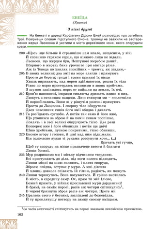 102
ÅÍÅЇÄÀ
(Óðèâêè)
Ç ïіñíі äðóãîї
Карфагену Дідони Еней розповідає про загибель
ці К
На бенкеті в цари
ступного Сінона, троянці не зважили на застере-
підс
Трої. Повіривши словам п
отили в місто дерев’яного коня, якого спорудили
уко
ж
ження жерця Лаокоона й
греки.
200 «Ùîñü іùå áіëüøå é ñòðàøíіøå íàì âïàëî, íåùàñíèì, ó âі÷і
É ñïîâíèëî ñòðàõîì ñåðöÿ, ùî íіÿêîãî ëèõà íå æäàëè.
Ëàîêîîí, ùî æåðöåì áóâ, Íåïòóíîâі æåðåáîì äàíèé,
Æèðíîãî â æåðòâó áèêà óðî÷èñòî ïðè âіâòàðі ðіçàâ.
Àæ іç Òåíåäà ïî õâèëÿõ ñïîêіéíèõ – òðåì÷ó, ÿê çãàäàþ,–
205 Â çâîÿõ âåëèêèõ äâà çìії íà ìîðå çëÿãëè і ïðÿìóþòü
Ïðîñòî äî áåðåãà; ãðóäè і ãðèâè êðèâàâі їõ âèùå
Õâèëü âèðèíàþòü, íàä ìîðåì çäіéìàþòüñÿ, ðåøòà їõ òіëà
Ðіâíî ïî ìîðþ ïðîñòåðëàñü âåëèêèìè â çâîÿõ õðåáòàìè.
Ç øóìîì çàïіíèëîñü ìîðå; îò âèéøëè íà çåìëþ, їõ î÷і,
210 Êðîâ’þ íàïîâíåíі, іñêðàìè ñèïëþòü; äðèæàòü ÿçèêè â íèõ,
Ëèæóòü ç ñè÷àííÿì ïàùåêè. Ëèø ãëÿíóëè ìè – ñïîëîòíіëè
É ïîðîçáіãàëèñü. Âîíè æ ó ðіøó÷іì ðîçãîíі ïðÿìóþòü
Ïðîñòî äî Ëàîêîîíà. І ñïåðøó òіëà îáêðóòèëè
Äâîõ íåâåëèêèõ ñèíіâ éîãî çìії îáèäâà і äàâëÿòü
215 Òà ðîç’їäàþòü ñóãëîáè. À ïîòіì òàê ñàìî é éîãî âæå,
Ùî óõîïèâñÿ çà çáðîþ é íà ïîìі÷ ñèíàì ïîñïіøàє,
Ëîâëÿòü і â çâîї âåëèêі îáêðó÷óþòü òіñíî. Äâà ðàçè
Âïîïåðåê âæå і éîãî îáâèíóëè і ïîòіì ùå äâі÷і
Øèþ õðåáòàìè, ëóñêîþ ïîêðèòèìè, òіñíî îáâèâøè,
220 Âèñîêî âãîðó і ãîëîâè, é øèї íàä íèì ïіäíіìàëè.
Âіí îäíî÷àñíî âóçëè òі ðóêàìè ðîçñóíóòè õî÷å… (…)
Êðè÷àòü óñі ãó÷íî,
Ùîá òó ñïîðóäó íà ìіñöå ïðèçíà÷åíå ââåñòè é áëàãàòè
Ëàñêè áîãèíі.
235 Ìóð ðîçðèâàєìî ìè і ìіñüêó âіä÷èíÿєì òâåðäèíþ.
Âñі ïðèñòóïàþòü äî äіëà, ïіä íîãè êîëåñà ïіäâîäÿòü,
Ëèíâè ìіöíі íà øèþ ñèëÿþòü, і êëÿòà ñïîðóäà,
Çáðîєþ ïëіäíà, âñòóïàє ó ìóðè. À þíі äіâ÷àòà
É õëîïöі äîâêîëà ñïіâàþòü їé ãіìíè, ðàäіþòü, ÿê ìîæóòü
240 Ëèíâè òîðêíóòèñü. Âîíà ïîñóâàєòüñÿ. É ãðіçíî âêîòèëàñü
Â ìіñòî, â ñåðåäèíó ñàìó. Îõ, êðàþ òè ìіé Іëіîíå,
Áîæèé ïðèþòå, ó âіéíàõ ïðîñëàâëåíі ìóðè äàðäàíñüêі!
Â áðàìі, íà ñàìіì ïîðîçі, ðàçіâ àæ ÷îòèðè ñïіòêíóëèñü1,
Â ÷åðåâі áðÿçíóëà çáðîÿ ðàçіâ àæ ÷îòèðè. Ïðîòå ìè
245 Ïðàãíåì ñâîãî ó áåçòÿìі, çàñëіïëåíі äî áîæåâіëëÿ,
É òó ïðîêëÿòóùó ïîòâîðó íà çàìêó ñâîєìó âìіùàєì.
1Çà ÷àñіâ àíòè÷íîñòі ñïіòêíóòèñü íà ïîðîçі ââàæàëè ëèõîâіñíîþ ïðèêìåòîþ.
 