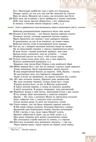 103
Òóò і Êàññàíäðà ìàéáóòíє òîäі ç ñâîїõ óñò â
âіùóâàëà,
Òåâêðè, ïðîòå, äî òèõ óñò, ùî ñàì áîã íà
àêàç
çàâ їì, íіêîëè
Âіðè íå ìàëè. Íåùàñíі ìè â äåíü, ùî îñò
òàí
ííіì ìàâ áóòè
250 Âñіì íàì, ùå é õðàìè ó ìіñòі ïðèáðàëè ó
ó çå
åëåíü ñâÿòêîâó.
Íåáî òèì ÷àñîì êðóãîì îáåðíóëîñü, і íі÷
÷ çä
äіéíÿëàñÿ
Іç îêåàíó і ïіòüìîþ çåìëþ ïîêðèëà і íåáî… (…)
Уночі з дерев’яного коня вискакують греки й захоплюють місто.
захоплюють місто.
Çîéêàìè ðіçíîìàíіòíèìè ïîâíèòüñÿ ìіñòî òèì ÷àñîì
300 Áіëüøå é âñå áіëüøå, – õî÷ áàòüêà Àíõіçà äîìіâêà ñòîÿëà
Îñòîðîíü іíøèõ, ãóñòèìè äåðåâàìè ùіëüíî óêðèòà, –
Çáðîÿ áðÿæ÷èòü âñå ÿñíіøå і æàõ íàâêðóãè íàâіâàє.
ß ïðîêèäàþñü îä ñíó é íà ïîêðіâëі, äî ñàìîãî âåðõó
Âèáіãøè ìèòòþ, ñòîþ é íàñòîðîæóþ âóõà óâàæíî.
305 Òàê öå, ÿê ç âèõðîì øàëåíèì ïîæåæà âïàäå íà çàñіâè
×è ÿê áóðõëèâèé ñòðóìîê ó ãіðñüêó ïåðåìіíèòüñÿ ðі÷êó
É ïîëå çàëëє і æíèâî ðîçêіøíå çðóéíóє, âñþ çìèє
Ïðàöþ âîëіâ, ïîçíîñèòü ëіñè íà óçãіð’ÿõ, – і ñòàíå
Îòîðîïіëèé ïàñòóõ íà ñêàëі і òîé ñëóõàє ãîìіí.
310 Òіëüêè òåïåð ñòàëî ÿñíî óñіì, ÿêà ó íèõ âіðíіñòü:
Ïіäñòóï äàíàéñüêèé âіäêðèâñÿ. (…)
Âèðâàâñü òèì ÷àñîì Ïàíò Îòðіàä ç-ïіä àõåéñüêîї çáðîї
320 (Ôåáà æåðöåì áóâ ó íàñ âіí íà çàìêó), â ðóêàõ ëåäâå äåðæèòü
Óòâàð ñâÿùåííó, áîãіâ ïåðåìîæåíèõ, âíóêà ìàëîãî
É ìîâ íåïðèòîìíèé áіæèòü äî ïîðîãіâ. «Ãåé, Ïàíòå, – âîëàþ, –
ßê ðÿòóâàòèñÿ íàì, ÿêó áîðîíèòè òâåðäèíþ?»
Ëåäâå ÿ âñòèã öå ïðîìîâèòü, ÿê âàæêî çіòõíóâ âіí і êàæå:
325 «Á’є âæå îñòàííÿ ãîäèíà, Äàðäàíії äåíü íåìèíó÷èé.
Ìè ëèø êîëèøíі òðîÿíöі, êîëèñü Іëіîí áóâ і ñëàâà
Òåâêðіâ âåëèêà áóëà, òà âñå òå Þïіòåð æîðñòîêèé
Â Àðґîñ öіëêîì ïåðåíіñ, à òåïåð îí ïàíóþòü äàíàéöі
Â ìіñòі ïàëàþ÷іì. Â ìóðàõ, âñåðåäèíі, êіíü âèñî÷åííèé
330 Çáðîéíèõ ìóæіâ ç ñåáå ñèïëå, çâèòÿæíèé Ñіíîí ç íàñ ãëóçóє
É ñіє ïîæàð. Îäíі íàïëèâàþòü ó íàâñòіæ âіäêðèòі
Áðàìè, – áåç ëіêó, ç âåëèêèõ Ìіêåí їõ ïðè÷àëèëî ñòіëüêè!
Іíøі, îçáðîєíі òåæ, ó çàâóëêè òіñíі óñòóïèëè;
Ñòàëè çàëіçíі ðÿäè, їõ ìå÷і àæ іñêðÿòüñÿ, ãîòîâі
335 Ñіÿòè ñìåðòü, òàê ùî áðàì îõîðîíöі ïåðåäíі íàîñëіï
Â áіé ëåäâå ñìіþòü ðóøàòè, áåçëàäíî áîðîòèñÿ ç íèìè».
Âðàæåíèé öèì Îòðіàäîâèì ñëîâîì, áîãàìè íàòõíåíèé,
Â áіé і âîãîíü ÿ іäó, êóäè ÷îðíà Åðіíіÿ1 êëè÷å,
Áðÿçêіò îçáðîєííÿ é êðèê, ùî äî íåáà ëóíàє. (…)
Ìîâ ñåðåä òåìðÿâè íî÷і âîâêіâ øàëåíіþ÷èõ çãðàÿ,
Ùî çãîëîäíіëà óòðîáà íàîñëіï їõ ãîíèòü, à ç ãîðëîì
360 Âèñõëèì çàëèøåíі äåñü âîâ÷åíÿòà ÷åêàþòü,– і ìè òàê
×åðåç âîðîæі ðÿäè і êðіçü ñòðіëè íà ñìåðòü іøëè ïåâíó,
1Å ð ¾ í і ї – áîãèíі ïîìñòè.
 