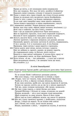 104
÷ ïîõìóðèì ñâîїì ïîêðèâàëîì
íі÷
Ïðÿìî äî ìіñòà, à
òî æàõ òîї íî÷і, çàãèáåëі é âáèâñòâà
Õò
Âñіõ íàñ ïîêðèëà.
àìè, ñëіçüìè òі íåùàñòÿ îïëàêàòü?
îâà
Âèðàçèòü ìîæå ñëî
365 îðîä ñòàðèé, ùî ñòîÿâ ñòіëüêè ðîêіâ;
ü ãî
Ïàäàє â ïîðîõ âåñü
ñіõ âàëÿþòüñÿ òðóïè áåççáðîéíèõ,
õ âñ
Âñþäè ïî âóëèöÿõ
õ і íà áîæèõ ñâÿùåííèõ ïîðîãàõ.
ìàõ
Ïîâíî їõ òåæ ó äîì
ðіéöі âèíó ñâîþ êðîâ’þ çìèâàþòü,
âêð
Òà íå ñàìі ëèø òåâ
äèòü â ñåðöÿ ïåðåìîæåíèõ, ãèíóòü
×àñîì âіäâàãà ïðèõîä
× і
370
370 І ïåðåìîæíі äàíàéöі. Óñþäè ðîçïóêà æàõëèâà;
І ïåðåìîæíі äàíàéöі
Âñþäè ëèø æàõ îäèí, îáðàçè ñìåðòі âñòàþòü íåçëі÷åííі. (…)
ßñíî òîäі ÿ ïîáà÷èâ, ùî âåñü Іëіîí ó ïîæåæі
Òîíå і ùî äî ïіäâàëèí ðóéíóєòüñÿ Òðîÿ íåïòóíñüêà, –
Ìîâ íà âåðõіâ’ÿõ ãіðñüêèõ, êîëè ÿñåí ñòàðåçíèé ïіäðіæóòü
Ïèëàìè é ÷àñòî âäàðÿþòü ñîêèðàìè â íüîãî ñåëÿíè,
630 Õî÷óòü çâàëèòè éîãî, à âіí іùå äîâãî ãðîçèòü їì,
Ëèñòÿì òðåìòèòü і âåðøêîì ïîòðÿñàє; àæ ðàíàìè çâіëüíà
Çìîæåíèé, âðåøòі, âîñòàííє çàñòîãíå é çëåòèòü, âіäіðâàâøèñü,
Ç ãіð ó äîëèíó. І îò ÿ ñïóñêàþñÿ äîëі, é ïіä áîæèì
Ïðîâîäîì, ÷åðåç âîãîíü і ðÿäè âîðîãіâ ÿ ïðîõîäæó,
635 Ñòðіëè äàþòü ìåíі ìіñöå, âîãîíü óñòóïàє ç äîðîãè.
Âæå ÿê äîáèâñÿ ÿ, âðåøòі, äîäîìó, äî ðіäíèõ ïîðîãіâ,
Äî ñòàðîäàâíüîãî äîìó, òî áàòüêî, ÿêîãî õîòіâ ÿ
Âèíåñòè â ãîðè âèñîêі íàéïåðøå, é øóêàâ éîãî, çðàçó æ
Äàëі âіäìîâèâñÿ æèòè, ÿê áóäå çðóéíîâàíà Òðîÿ,
640 Áóòè іçãîєì. «À âè, – òàê ïðîìîâèâ, – ó êîãî ùå â æèëàõ
Êðîâ ìîëîäåöüêà êèïèòü, і íå çíèùåíі ñèëè ùå âàøі,
Âè óòіêàéòå». (…)
Іç ïіñíі äâàíàäöÿòîї
Еней пропонує Турнові двобій, щоб вирішити долю війни. Герої розпочи-
нають поєдинок.
Òà íå âãàâàє Åíåé і âèáëèñêóє ðàòèùåì äîâãèì,
Ìîâ öіëà æåðäü, і òàê ïðîìîâëÿє іç ãíіâîì ó ñåðöі:
890 «Òóðíå, ÷îãî òóò ÷åêàòè, ÷îìó çâîëіêàєø? Çìàãàòèñü
Òðåáà íå â áіãó, à çáðîєþ ãîñòðîþ çáëèçüêà. Çìіíÿéñÿ,
Â ùî ëèø çàõî÷åø, çðîáè âñå, ùî âäієø âіäâàãîþ é õèñòîì,
Õî÷åø íà êðèëàõ çëåòіòü àæ äî çіð ÷è ó çåìëþ çàðèòèñü?»
Òîé æå, ëèøå ãîëîâîþ õèòíóâøè: «Íå ãðіçíå, çóõâàëü÷å,
895 Öå òâîє ñëîâî ãàðÿ÷å, à ãðіçíі áîãîâå äëÿ ìåíå,
Ãðіçíèé Þïіòåð». І áіëüøå íі ñëîâà, îãëÿíóâñü íà äàâíіé
Êàìіíü âåëèêèé, – âіí â ïîëі ìåæåþ ñòîÿâ âèïàäêîâî,
Ùîá ñóïåðå÷êó çà íèâó ðіøàòè. Âçÿëî á éîãî ëåäâå
Øіñòü ïàð íà ïëå÷і äîáіðíèõ ìóæіâ, ùî çåìëÿ їõ çðîäèëà.
900 Âіí æå ó ðóêó òðåìòÿ÷ó âõîïèâ, і, ðîçáіãøèñü, ïіäñêî÷èâ
Âãîðó, і êèíóâ íà âîðîãà. Òà íå ïіçíàâ ñåáå çîâñіì
Àíі ó áіãîâі, àíі â õîäі, êîëè ñêåëþ âåëèêó
Êèäàâ, âõîïèâøè ç çåìëі, – çàòðåìòіëè êîëіíà, é çàñòèãëà
 