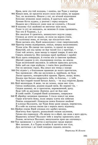 105
Êðîâ, íà÷å ëіä òîé õîëîäíà, і êàìіíü, ù
ùî Òóðí ó ïîâіòðÿ
905 Êèíóâ íèì, íå ïðîëåòіâ âñüîãî ïîëÿ ìі
іæ íèìè, íå âäàðèâ
Òàê, ÿê íàëåæèòü. Íåíà÷å ó ñíі, ÿê íі÷
÷íè
èé âіäïî÷èíîê
Çëіïëþє âòîìëåíі íàøі ïîâіêè, é çäàєò
òüñÿ íàì, íіáè
Õî÷åìî áіãòè êóäèñü, ó ðîçãîíі і ñåðåä íà
àïðóãè
Ïàäàєì ìè ó áåçñèëëі; ÿçèê íàì íå ñëó
óæèòü, і áіëüøå
910 Â íàøîìó òіëі çíàéîìîї íå âèñòà÷àє íà
àì ñ
ñèëè,
Ãîëîñ іç óñò íå âèõîäèòü, íå ìîæåìî é ñëîâà ïðîìîâèòü.
Òàê îòî é Òóðíîâі… (…)
Âіí çâîëіêàє é òðåìòèòü, íåìèíó÷îãî æäó÷è óäàðó.
Ñòåæêè äî âòå÷і íå âèäíî, íі ñèëè íà âîðîãà ñòàòè,
Íі êîëіñíèöі íåìà, íі ñåñòðè, ùî ïіêëóєòüñÿ íåþ.
Ïîêè âàãàâñü âіí, Åíåé çàìàõíóâñÿ і ñïèñ ñìåðòîíîñíèé,
920 Ïðîñòіð î÷èìà âіäìіðÿâøè, êèíóâ, âïåðåä íàõèëèâøèñü
Òіëîì óñіì. Íå ñâèùå òàê êàìіíü, іç ïðàùі íà ìóðàõ
Êèíóòèé, àíі âіä ãðîìó íå éäå òàêèé ãóë ó ïðîñòîðі, –
Ñïèñ òîé ëåòèòü, íà÷å âèõîð іç ÷îðíîї õìàðè, é íåñå âіí
Ñìåðòü íåìèíó÷ó. Âіí ïàíöèðà êðàé ïðîáèâàє і êðàéíі
925 Êîëà ùèòà ñåìèðÿäíі, é ñòåãíî âіí іç ñâèñòîì ïðîéìàє.
Çáèòèé óäàðîì іç íіã, ïіäëîìèâøè êîëіíà, íà çåìëþ
Òóðí âåëè÷åçíèé çâàëèâñÿ. Іç çîéêîì çіðâàëèñü ðóòóëè,
Çîéê öåé àæ ãîðè âіäáèëè, і ãîìіí éîãî ðîçіéøîâñÿ
Ãåí ïî âèñîêèõ ãîðàõ. Âіä çåìëі âіí òåïåð ó ïîêîðі
930 Î÷і ïіäâіâ і, ç áëàãàííÿì ïðàâèöþ äî íüîãî ïðîñòÿãøè,
Òàê ïðîìîâëÿє: «Íà ùî çàñëóæèâ ÿ, ïðèéìàþ, íå áóäó
Ëàñêè ïðîñèòü, ïîêîðèñòóéñÿ ïðàâîì. Ïðîòå, ÿêùî, ìîæå,
Çãàäêà ïðî áàòüêà çâîðóøèòü òåáå, òî áëàãàþ, – ó òåáå
Òåæ áóâ ñòàðèé òàêèé áàòüêî Àíõіç, – òè íàä ñòàðіñòþ Äàâíà
935 Ìàé ìèëîñåðäÿ, é ìåíå, ÷è ÿê õî÷åø, ëèøå ìîє òіëî,
Ñâіòëà ïîçáàâëåíå, ðіäíèì âіääàé ìîїì. Áî ïåðåìіã òè, –
Ñâіäêè àâçîíöі, ÿê ÿ ïðîñòÿãàâ, ïåðåìîæåíèé, ðóêó.
Áóäå òîáі çà äðóæèíó Ëàâіíіÿ; äàëі íå éäè âæå
Â çëîáі ñâîїé». Ñóâîðèé Åíåé çóïèíèâñü, îçèðíóâñÿ
940 É çáðîéíó çàòðèìàâ ïðàâèöþ. І ñòàëà ïîâîëі öÿ ìîâà
Ñåðöå ì’ÿã÷èòè éîìó, êîëè çâåðõó ïëå÷à âіí ïîáà÷èâ
Ðåìіíü çëîùàñíèé і áëèñíóëè ïîÿñà áëÿøêè çíàéîìі
Ç õëîïöÿ Ïàëëàíòà, ùî Òóðí éîìó ðàíè çàâäàâ, ïåðåìіãøè,
É â ñåáå íà ïëå÷àõ íîñèâ öþ ç âîðîãà çíÿòó âіäçíàêó.
945 Ùîéíî î÷èìà Åíåé óïіçíàâ îòó çäîáè÷ âîєííó,
Ïàì’ÿòêó áîþ ãіðêîãî, ðîçïàëåíèé ãíіâîì øàëåíèì,
Ãðіçíî âіí ñêðèêíóâ: «Òî çâіäñè òè â çáðîї, ùî çíÿâ ç ìîãî äðóãà,
Âèðâàòèñü õî÷åø? Ïàëëàíò òåáå â æåðòâó ïðèíîñèòü öієþ
Ðàíîþ, ìñòèòüñÿ Ïàëëàíò, âèïóñêàþ÷è êðîâ öþ çëî÷èííó».
950 Òàê ïðîìîâëÿє і ç ëþòòþ â íàñòàâëåíі ãðóäè âîðîæі
Ìå÷ çàãàíÿє. À â Òóðíà îñëàáëî é çàñòèãëî âñå òіëî,
Äóõ çàñòîãíàâ і äî òіíåé ïîíóðèõ ïîäàâñü íåîõî÷å.
Ïåðåêëàä Ì. Áіëèêà
 