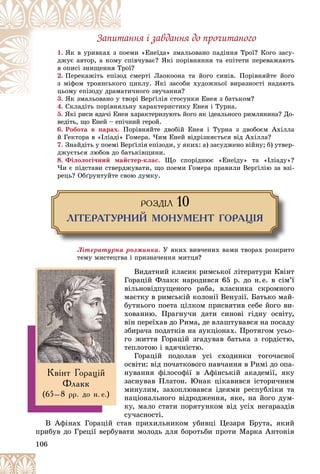 106
Çàïèòàííÿ і çàâäàííÿ äî ïðî÷èòàíîãî
1. ìè «Åíåїäà» çìàëüîâàíî ïàäіííÿ Òðîї? Êîãî çàñó-
ïîåì
ßê â óðèâêàõ ç ï
ïіâ÷óâàє? ßêі ïîðіâíÿííÿ òà åïіòåòè ïåðåâàæàþòü
ó ñï
äæóє àâòîð, à êîìó
ї?
Òðîї
â îïèñі çíèùåííÿ Ò
2. ñìåðòі Ëàîêîîíà òà éîãî ñèíіâ. Ïîðіâíÿéòå éîãî
îä ñ
Ïåðåêàæіòü åïіçî
öèêëó. ßêі çàñîáè õóäîæíüîї âèðàçíîñòі íàäàþòü
ãî ö
ç ìіôîì òðîÿíñüêîã
è÷íîãî çâó÷àííÿ?
ö îìó åïіç äó äðàìàòè
öüîìó åïіçîäó äðàìà
3. îðі Âåðґіëіÿ ñòîñóíêè Åíåÿ ç áàòüêîì?
ßê çìàëüîâàíî ó òâî
4. Ñêëàäіòü ïîðіâíÿëüíó õàðàêòåðèñòèêó Åíåÿ і Òóðíà.
5. ßêі ðèñè âäà÷і Åíåÿ õàðàêòåðèçóþòü éîãî ÿê іäåàëüíîãî ðèìëÿíèíà? Äî-
âåäіòü, ùî Åíåé – åïі÷íèé ãåðîé.
6. Ðîáîòà â ïàðàõ. Ïîðіâíÿéòå äâîáіé Åíåÿ і Òóðíà ç äâîáîєì Àõіëëà
é Ãåêòîðà â «Іëіàäі» Ãîìåðà. ×èì Åíåé âіäðіçíÿєòüñÿ âіä Àõіëëà?
7. Çíàéäіòü ó ïîåìі Âåðґіëіÿ åïіçîäè, ó ÿêèõ: à) çàñóäæåíî âіéíó; á) óòâåð-
äæóєòüñÿ ëþáîâ äî áàòüêіâùèíè.
8. Ôіëîëîãі÷íèé ìàéñòåð-êëàñ. Ùî ñïîðіäíþє «Åíåїäó» òà «Іëіàäó»?
×è є ïіäñòàâè ñòâåðäæóâàòè, ùî ïîåìè Ãîìåðà ïðàâèëè Âåðґіëіþ çà âçі-
ðåöü? Îáґðóíòóéòå ñâîþ äóìêó.
ÐÎÇÄ²Ë 10
Ë²ÒÅÐÀÒÓÐÍÈÉ ÌÎÍÓÌÅÍÒ ÃÎÐÀÖ²ß
Ëіòåðàòóðíà ðîçìèíêà. Ó ÿêèõ âèâ÷åíèõ âàìè òâîðàõ ðîçêðèòî
òåìó ìèñòåöòâà і ïðèçíà÷åííÿ ìèòöÿ?
Âèäàòíèé êëàñèê ðèìñüêîї ëіòåðàòóðè Êâіíò
Ãîðàöіé Ôëàêê íàðîäèâñÿ 65 ð. äî í.å. â ñіì’ї
âіëüíîâіäïóùåíîãî ðàáà, âëàñíèêà ñêðîìíîãî
ìàєòêó â ðèìñüêіé êîëîíії Âåíóçії. Áàòüêî ìàé-
áóòíüîãî ïîåòà öіëêîì ïðèñâÿòèâ ñåáå éîãî âè-
õîâàííþ. Ïðàãíó÷è äàòè ñèíîâі ãіäíó îñâіòó,
âіí ïåðåїõàâ äî Ðèìà, äå âëàøòóâàâñÿ íà ïîñàäó
çáèðà÷à ïîäàòêіâ íà àóêöіîíàõ. Ïðîòÿãîì óñüî-
ãî æèòòÿ Ãîðàöіé çãàäóâàâ áàòüêà ç ãîðäіñòþ,
òåïëîòîþ і âäÿ÷íіñòþ.
Ãîðàöіé ïîäîëàâ óñі ñõîäèíêè òîãî÷àñíîї
îñâіòè: âіä ïî÷àòêîâîãî íàâ÷àííÿ â Ðèìі äî îïà-
íóâàííÿ ôіëîñîôії â Àôіíñüêіé àêàäåìії, ÿêó
çàñíóâàâ Ïëàòîí. Þíàê öіêàâèâñÿ іñòîðè÷íèì
ìèíóëèì, çàõîïëþâàâñÿ іäåÿìè ðåñïóáëіêè òà
íàöіîíàëüíîãî âіäðîäæåííÿ, ÿêå, íà éîãî äóì-
êó, ìàëî ñòàòè ïîðÿòóíêîì âіä óñіõ íåãàðàçäіâ
ñó÷àñíîñòі.
Â Àôіíàõ Ãîðàöіé ñòàâ ïðèõèëüíèêîì óáèâöі Öåçàðÿ Áðóòà, ÿêèé
ïðèáóâ äî Ãðåöії âåðáóâàòè ìîëîäü äëÿ áîðîòüáè ïðîòè Ìàðêà Àíòîíіÿ
Êâ³íò Ãîðàö³é
Ôëàêê
(65–8 ðð. äî í. å.)
 