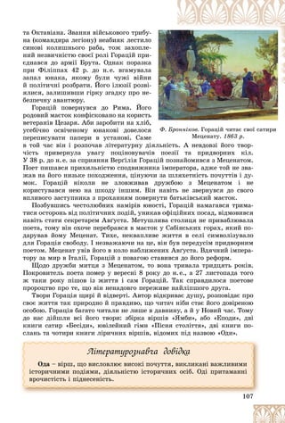 107
Ô. Áðîííіêîâ. Ãîðàöіé ÷èòàє ñâîї ñàòèðè
ö ó
Ìåöåíàòó. ð
1863 ð.
òà Îêòàâіàíà. Çâàííÿ âіéñüêîâîãî òðèáó-
-
íà (êîìàíäèðà ëåãіîíó) íåàáèÿê ëåñòèëî
î
ñèíîâі êîëèøíüîãî ðàáà, òîæ çàõîïëå-
-
íèé íåçâè÷íіñòþ ñâîєї ðîëі Ãîðàöіé ïðè-
-
єäíàâñÿ äî àðìії Áðóòà. Îäíàê ïîðàçêà
à
ïðè Ôіëіïïàõ 42 ð. äî í.å. âãàìóâàëà
à
çàïàë þíàêà, ÿêîìó áóëè ÷óæі âіéíè
è
é ïîëіòè÷íі ðîçáðàòè. Éîãî іëþçії ðîçâі-
-
ÿëèñÿ, çàëèøèâøè ãіðêó çãàäêó ïðî íå-
-
áåçïå÷íó àâàíòþðó.
Ãîðàöіé ïîâåðíóâñÿ äî Ðèìà. Éîãî
î
ðîäîâèé ìàєòîê êîíôіñêîâàíî íà êîðèñòü
ü
âåòåðàíіâ Öåçàðÿ. Àáè çàðîáèòè íà õëіá,
,
óñåáі÷íî îñâі÷åíîìó þíàêîâі äîâåëîñÿ
ÿ
ïåðåïèñóâàòè ïàïåðè â óñòàíîâі. Ñàìå
å
â òîé ÷àñ âіí і ðîçïî÷àâ ëіòåðàòóðíó äіÿëüíіñòü. À íåâäîâçі éîãî òâîð-
іÿëüíіñòü. À íåâäîâçі éîãî òâîð-
÷іñòü ïðèâåðíóëà óâàãó ïîöіíîâóâà÷іâ ïîåçії òà ïðèäâîðíèõ êіë.
Ó 38 ð. äî í.å. çà ñïðèÿííÿ Âåðґіëіÿ Ãîðàöіé ïîçíàéîìèâñÿ ç Ìåöåíàòîì.
Ïîåò ïèøàâñÿ ïðèõèëüíіñòþ ñïîäâèæíèêà іìïåðàòîðà, àäæå òîé íå çâà-
æàâ íà éîãî íèçüêå ïîõîäæåííÿ, öіíóþ÷è çà øëÿõåòíіñòü ïî÷óòòіâ і äó-
ìîê. Ãîðàöіé íіêîëè íå çëîâæèâàâ äðóæáîþ ç Ìåöåíàòîì і íå
êîðèñòóâàâñÿ íåþ íà øêîäó іíøèì. Âіí íàâіòü íå çâåðíóâñÿ äî ñâîãî
âïëèâîãî çàñòóïíèêà ç ïðîõàííÿì ïîâåðíóòè áàòüêіâñüêèé ìàєòîê.
Ïîçáóâøèñü ÷åñòîëþáíèõ íàìіðіâ þíîñòі, Ãîðàöіé íàìàãàâñÿ òðèìà-
òèñÿ îñòîðîíü âіä ïîëіòè÷íèõ ïîäіé, óíèêàâ îôіöіéíèõ ïîñàä, âіäìîâèâñÿ
íàâіòü ñòàòè ñåêðåòàðåì Àâґóñòà. Ìåòóøëèâà ñòîëèöÿ íå ïðèâàáëþâàëà
ïîåòà, òîìó âіí îõî÷å ïåðåáðàâñÿ â ìàєòîê ó Ñàáіíñüêèõ ãîðàõ, ÿêèé ïî-
äàðóâàâ éîìó Ìåöåíàò. Òèõå, íåêâàïëèâå æèòòÿ â ñåëі ñèìâîëіçóâàëî
äëÿ Ãîðàöіÿ ñâîáîäó. І íåçâàæàþ÷è íà öå, âіí áóâ ïåðåäóñіì ïðèäâîðíèì
ïîåòîì. Ìåöåíàò óâіâ éîãî â êîëî íàáëèæåíèõ Àâґóñòà. Âäÿ÷íèé іìïåðà-
òîðó çà ìèð â Іòàëії, Ãîðàöіé ç ïîâàãîþ ñòàâèâñÿ äî éîãî ðåôîðì.
Ùîäî äðóæáè ìèòöÿ ç Ìåöåíàòîì, òî âîíà òðèâàëà òðèäöÿòü ðîêіâ.
Ïîêðîâèòåëü ïîåòà ïîìåð ó âåðåñíі 8 ðîêó äî í.å., à 27 ëèñòîïàäà òîãî
æ òàêè ðîêó ïіøîâ іç æèòòÿ і ñàì Ãîðàöіé. Òàê ñïðàâäèëîñÿ ïîåòîâå
ïðîðîöòâî ïðî òå, ùî âіí íåíàäîâãî ïåðåæèâå íàéëіïøîãî äðóãà.
Òâîðè Ãîðàöіÿ ùèðі é âіäâåðòі. Àâòîð âіäêðèâàє äóøó, ðîçïîâіäàє ïðî
ñâîє æèòòÿ òàê ïðèðîäíî é ïðàâäèâî, ùî ÷èòà÷ íіáè ñòàє éîãî äîâіðåíîþ
îñîáîþ. Ãîðàöіÿ áàãàòî ÷èòàëè íå ëèøå â äàâíèíó, à é ó Íîâèé ÷àñ. Òîìó
äî íàñ äіéøëè âñі éîãî òâîðè: çáіðêà âіðøіâ «ßìáè», àáî «Åïîäè», äâі
êíèãè ñàòèð «Áåñіäè», þâіëåéíèé ãіìí «Ïіñíÿ ñòîëіòòÿ», äâі êíèãè ïî-
ñëàíü òà ÷îòèðè êíèãè ëіðè÷íèõ âіðøіâ, âіäîìèõ ïіä íàçâîþ «Îäè».
107
Ëіòåðàòóðîçíàâ÷à äîâіäêà
Îäà – âіðø, ùî âèñëîâëþє âèñîêі ïî÷óòòÿ, âèêëèêàíі âàæëèâèìè
іñòîðè÷íèìè ïîäіÿìè, äіÿëüíіñòþ іñòîðè÷íèõ îñіá. Îäі ïðèòàìàííі
âðî÷èñòіñòü і ïіäíåñåíіñòü.
 