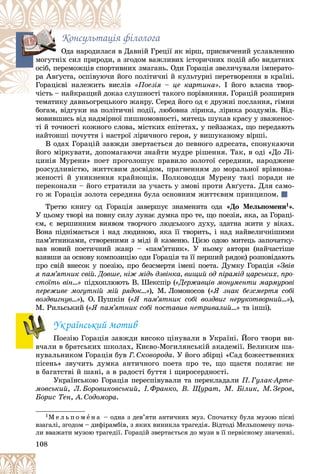 108
Êîíñóëüòàöіÿ ôіëîëîãà
àâíіé Ãðåöії ÿê âіðø, ïðèñâÿ÷åíèé óñëàâëåííþ
â Äà
Îäà íàðîäèëàñÿ â
îäîì âàæëèâèõ іñòîðè÷íèõ ïîäіé àáî âèäàòíèõ
çãî
ìîãóòíіõ ñèë ïðèðîäè, à
èõ çìàãàíü. Îäè Ãîðàöіÿ çâåëè÷óâàëè іìïåðàòî-
âíè
îñіá, ïåðåìîæöіâ ñïîðòèâ
î ïîëіòè÷íі é êóëüòóðíі ïåðåòâîðåííÿ â êðàїíі.
éîãî
ðà Àâґóñòà, îñïіâóþ÷è é
ëіâ
Ãîðàöієâі íàëåæèòü âèñë «Ïîåçіÿ – öå êàðòèíà». І éîãî âëàñíà òâîð-
ëóøíîñòі òàêîãî ïîðіâíÿííÿ. Ãîðàöіé ðîçøèðèâ
÷іñòü – íàéêðàùèé äîêàç ñë
÷іñòü – íàéêðàùèé äîêàç
òåìàòèêó äàâíüîãðåöüêîãî æàíðó. Ñåðåä éîãî îä є äðóæíі ïîñëàííÿ, ãіìíè
òåìàòèêó äàâíüîãðåöüêîãî æ
áîãàì, âіäãóêè íà ïîëіòè÷íі ïîäії, ëþáîâíà ëіðèêà, ëіðèêà ðîçäóìіâ. Âіä-
ìîâèâøèñü âіä íàäìіðíîї ïèøíîìîâíîñòі, ìèòåöü øóêàâ êðàñó ó çâàæåíîñ-
òі é òî÷íîñòі êîæíîãî ñëîâà, ìіñòêèõ åïіòåòàõ, ó ïåéçàæàõ, ùî ïåðåäàþòü
íàéòîíøі ïî÷óòòÿ і íàñòðîї ëіðè÷íîãî ãåðîÿ, ó âèøóêàíîìó âіðøі.
Â îäàõ Ãîðàöіé çàâæäè çâåðòàєòüñÿ äî ïåâíîãî àäðåñàòà, ñïîíóêàþ÷è
éîãî ìіðêóâàòè, äîïîìàãàþ÷è çíàéòè ìóäðå ðіøåííÿ. Òàê, â îäі «Äî Ëі-
öèíіÿ Ìóðåíè» ïîåò ïðîãîëîøóє ïðàâèëî çîëîòîї ñåðåäèíè, íàðîäæåíå
ðîçñóäëèâіñòþ, æèòòєâèì äîñâіäîì, ïðàãíåííÿì äî ìîðàëüíîї âðіâíîâà-
æåíîñòі é óíèêíåííÿ êðàéíîùіâ. Ïîëêîâîäöÿ Ìóðåíó òàêі ïîðàäè íå
ïåðåêîíàëè – éîãî ñòðàòèëè çà ó÷àñòü ó çìîâі ïðîòè Àâґóñòà. Äëÿ ñàìî-
ãî æ Ãîðàöіÿ çîëîòà ñåðåäèíà áóëà îñíîâíèì æèòòєâèì ïðèíöèïîì.
Òðåòþ êíèãó îä Ãîðàöіÿ çàâåðøóє çíàìåíèòà îäà «Äî Ìåëüïîìåíè1».
Ó öüîìó òâîðі íà ïîâíó ñèëó ëóíàє äóìêà ïðî òå, ùî ïîåçіÿ, ÿêà, çà Ãîðàöі-
єì, є âåðøèííèì âèÿâîì òâîð÷îãî ëþäñüêîãî äóõó, çäàòíà æèòè ó âіêàõ.
Âîíà ïіäíіìàєòüñÿ і íàä ëþäèíîþ, ÿêà її òâîðèòü, і íàä íàéâåëè÷íіøèìè
ïàì’ÿòíèêàìè, ñòâîðåíèìè ç ìіäі é êàìåíþ. Öієþ îäîþ ìèòåöü çàïî÷àòêó-
âàâ íîâèé ïîåòè÷íèé æàíð – «ïàì’ÿòíèê». Ó íüîìó àâòîðè (íàé÷àñòіøå
âçÿâøè çà îñíîâó êîìïîçèöіþ îäè Ãîðàöіÿ òà її ïåðøèé ðÿäîê) ðîçïîâіäàþòü
ïðî ñâіé âíåñîê ó ïîåçіþ, ïðî áåçñìåðòÿ іìåíі ïîåòà. Äóìêó Ãîðàöіÿ «Çâіâ
ÿ ïàì’ÿòíèê ñâіé. Äîâøå, íіæ ìіäü äçâіíêà, âèùèé îä ïіðàìіä öàðñüêèõ, ïðî-
ñòîїòü âіí…» ïіäõîïëþþòü Â. Øåêñïіð («Äåðæàâöіâ ìîíóìåíòè ìàðìóðîâі
ïåðåæèâå ìîãóòíіé ìіé ðÿäîê…»), Ì. Ëîìîíîñîâ («ß çíàê áåçñìåðòÿ ñîáі
âîçäâèãíóâ…»), Î. Ïóøêіí («ß ïàì’ÿòíèê ñîáі âîçäâèã íåðóêîòâîðíèé…»),
Ì. Ðèëüñüêèé («ß ïàì’ÿòíèê ñîáі ïîñòàâèâ íåòðèâàëèé…» òà іíøі).
Óêðàїíñüêèé ìîòèâ
Ïîåçіþ Ãîðàöіÿ çàâæäè âèñîêî öіíóâàëè â Óêðàїíі. Éîãî òâîðè âè-
â÷àëè â áðàòñüêèõ øêîëàõ, Êèєâî-Ìîãèëÿíñüêіé àêàäåìії. Âåëèêèì øà-
íóâàëüíèêîì Ãîðàöіÿ áóâ Ã. Ñêîâîðîäà. Ó éîãî çáіðöі «Ñàä áîæåñòâåííèõ
ïіñåíü» çâó÷èòü äóìêà àíòè÷íîãî ïîåòà ïðî òå, ùî ùàñòÿ ïîëÿãàє íå
â áàãàòñòâі é øàíі, à â ðàäîñòі áóòòÿ і ùèðîñåðäíîñòі.
Óêðàїíñüêîþ Ãîðàöіÿ ïåðåñïіâóâàëè òà ïåðåêëàäàëè Ï. Ãóëàê-Àðòå-
ìîâñüêèé, Ë. Áîðîâèêîâñüêèé, І. Ôðàíêî, Â. Ùóðàò, Ì. Áіëèê, Ì. Çåðîâ,
Áîðèñ Òåí, À. Ñîäîìîðà.
1Ì å ë ü ï î ì å í à – îäíà ç äåâ’ÿòè àíòè÷íèõ ìóç. Ñïî÷àòêó áóëà ìóçîþ ïіñíі
âçàãàëі, çãîäîì – äèôіðàìáіâ, ç ÿêèõ âèíèêëà òðàãåäіÿ. Âіäòîäі Ìåëüïîìåíó ïî÷à-
ëè ââàæàòè ìóçîþ òðàãåäії. Ãîðàöіé çâåðòàєòüñÿ äî ìóçè â її ïåðâіñíîìó çíà÷åííі.
ì
 