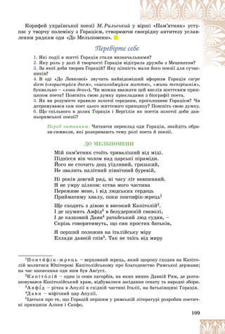 109
Êîðèôåé óêðàїíñüêîї ïîåçії Ì. Ðèëüñüêèé ó
ó âіðøі «Ïàì’ÿòíèê» óñòó-
ïàє ó òâîð÷ó ïîëåìіêó ç Ãîðàöієì, ñòâîðþþ÷è ñâîєðіäíó àíòèòåçó óñëàâ-
ëåíèì ðÿäêàì îäè «Äî Ìåëüïîìåíè».
Ïåðåâіðòå ñåáå
Ïåðåâіðòå ñåáå
1. ßêі ïîäії â æèòòі Ãîðàöіÿ ñòàëè âèçíà÷àë
ëüíèìè?
2. ßêó ðîëü ó äîëі é òâîð÷îñòі Ãîðàöіÿ âіäіã
ãðàë
ëà äðóæáà ç Ìåöåíàòîì?
3. Çà ÿêîї äîáè òâîðèâ Ãîðàöіé? ßêó öіííіñò
òü ìàëè éîãî ïîåçії äëÿ ñó÷àñ-
íèêіâ?
4. Â îäі «Äî Ëåâêîíîї» çâó÷èòü íàéâіäîìіøèé àôîðèçì Ãîðàöіÿ carpe
diem («êîðèñòóéñÿ äíåì», «íàñîëîäæóéñÿ ìèòòþ», «æèâè òåïåðіøíіì»,
áóêâàëüíî – «ëîâè äåíü»). ×è ìîæíà ââàæàòè öåé âèñëіâ æèòòєâèì ïðèí-
öèïîì ïîåòà? Ïîÿñíіòü ñâîþ äóìêó ïðèêëàäàìè ç áіîãðàôії ïîåòà.
5. ßê âè ðîçóìієòå ïðàâèëî çîëîòîї ñåðåäèíè, ïðîãîëîøåíå Ãîðàöієì? ×è
äîòðèìóâàâñÿ ñàì ïîåò öüîãî æèòòєâîãî ïðèíöèïó? Ïîÿñíіòü ñâîþ äóìêó.
6. Ùî ñïіëüíîãî â äîëÿõ Ãîðàöіÿ і Âåðґіëіÿ ÿê ïîåòіâ çîëîòîї äîáè äàâ-
íüîðèìñüêîї ïîåçії?
Ïåðåä ÷èòàííÿì. ×èòàþ÷è ïåðåêëàä îäè Ãîðàöіÿ, çíàéäіòü îáðà-
çè-ñèìâîëè, ÿêі ðîçêðèâàþòü òåìó ðîëі ïîåòà é ïîåçії.
ÄÎ ÌÅËÜÏÎÌÅÍÈ
Ìіé ïàì’ÿòíèê ñòîїòü òðèâàëіøèé âіä ìіäі.
Ïіäíіññÿ âіí ÷îëîì íàä öàðñüêі ïіðàìіäè.
Éîãî íå ñòî÷èòü äîù óїäëèâèé, ãðèçüêèé,
Íå çâàëèòü íàëіòíèé ïіâíі÷íèé áóðåâіé,
Íі ðîêіâ äîâãèé ðÿä, íі ÷àñó ëіò íåâïèííèé.
ß íå óìðó öіëêîì: єñòâà ìîãî ÷àñòèíà
Ïåðåæèâå ìåíå, і âіä ëþäñüêèõ ñåðäåöü
Ïðèéìàòèìó õâàëó, ïîêè ïîíòèôіê-æðåöü1
Ùå ñõîäèòü ç äіâîþ â âèñîêèé Êàïіòîëіé2.
І äå øóìèòü Àâôіä3 â áåçóäåðæíіé ñâàâîëі,
І äå êàçêîâèé Äàâí4 ðàòàéñüêèé ëþä ñóäèâ, –
Ñêðіçü ãîâîðèòèìóòü, ùî ñèí ïðîñòèõ áàòüêіâ,
ß ïåðøèé ïîëîæèâ íà іòàëіéñüêó ìіðó
Åëëàäè äàâíіé ñïіâ5. Òàê íå òàїñü âіä ìèðó
1Ï î í ò è ô і ê - æ ð å ö ü – âåðõîâíèé æðåöü, ÿêèé ùîðîêó ñõîäèâ íà Êàïіòî-
ëіé ìîëèòèñÿ Þïіòåðîâі Êàïіòîëіéñüêîìó ïðî áëàãîäåíñòâî Ðèìñüêîї äåðæàâè;
íà ÷àñ íàïèñàííÿ îäè íèì áóâ Àâґóñò.
2Ê à ï і ò î ë і é – îäèí іç ñåìè ïàãîðáіâ, íà ÿêèõ âèíèê Äàâíіé Ðèì, äå ðîçòà-
øîâóâàâñÿ Êàïіòîëіéñüêèé õðàì, âіäáóâàëèñÿ çàñіäàííÿ ñåíàòó òà íàðîäíі çáîðè.
3À â ô ¾ ä – ðі÷êà â Àïóëії â ñõіäíіé ÷àñòèíі Іòàëії, íà áàòüêіâùèíі Ãîðàöіÿ.
4Ä à â í – ìіôі÷íèé öàð Àïóëії.
5Іäåòüñÿ ïðî òå, ùî Ãîðàöіé ïåðøèì ó ðèìñüêіé ëіòåðàòóðі ðîçðîáèâ ïîåòè÷-
íі ïðèíöèïè Àëêåÿ і Ñàïôî.
 