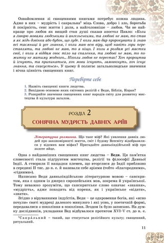 11
Îçíàéîìëåííÿ çі ñâÿùåííèìè êíèãàìè ïî
îòð
ðåáóє êîæíà ëþäèíà.
Àäæå â íèõ – ìóäðіñòü і ñàêðàëüíà1 ìіöü Ñëîâ
âà, äîáðî і çëî, áîðîòüáà
é ïîêіðíіñòü, ñåíñ æèòòÿ і äîëÿ, à íàéãîëîâíіø
øå – ëþáîâ. ×è íå íàé-
êðàùå ïðî ëþáîâ ÿê âèùèé ñòàí äóøі ñêàçàâ
â à
àïîñòîë Ïàâëî: «Êîëè
ÿ ãîâîðþ ìîâàìè ëþäñüêèìè é àíãåëüñüêèìè, òà
à ëþ
þáîâі íå ìàþ, òî ñòàâ
ÿ ÿê ìіäü äçâіíêà àáî áóáîí, ùî ãóäå. І êîëè ìàþ äàð
àð ïðîðîêóâàòè é çíàþ
âñі òàєìíèöі é óñå çíàííÿ, і êîëè ìàþ âñþ âіð
ðó, ùîá íàâіòü ãîðè ïåðå-
ùîá íàâіòü ãîðè ïåðå-
ñòàâëÿòè, òà ëþáîâі íå ìàþ, òî ÿ íіùî. І êîëè ÿ ðîçäàì óñі ìàєòêè
îëè ÿ ðîçäàì óñі ìàєòêè
ñâîї, і êîëè ÿ âіääàì ñâîє òіëî íà ñïàëåííÿ, òà ëþáîâі íå ìàþ, òî ïî-
æèòêó íå ìàòèìó æîäíîãî… Íіêîëè ëþáîâ íå ïåðåñòàє! Õî÷ ïðîðîöòâà
é іñíóþòü, òà ïðèïèíÿòüñÿ, õî÷ ìîâè іñíóþòü, çàìîâêíóòü, õî÷ іñíóє
çíàííÿ, òà ñêàñóєòüñÿ». Ó öüîìó é ïîëÿãàє çàãàëüíîëþäñüêå çíà÷åííÿ
і âі÷íà öіííіñòü ñâÿùåííèõ êíèã.
Ïåðåâіðòå ñåáå
Ïåðåâіðòå ñåáå
1. Íàçâіòü ñâÿùåííі êíèãè ëþäñòâà.
2. Âèõіäíîþ îñíîâîþ ÿêèõ ñâіòîâèõ ðåëіãіé є Âåäè, Áіáëіÿ, Êîðàí?
3. Ðîçêðèéòå çíà÷åííÿ ñâÿùåííèõ êíèã íàðîäіâ ñâіòó äëÿ ðîçâèòêó ìèñ-
òåöòâà é êóëüòóðè çàãàëîì.
ÐÎÇÄ²Ë 2
ÑÎÍß×ÍÀ ÌÓÄÐ²ÑÒÜ ÄÀÂÍ²Õ ÀÐ²¯Â
Ëіòåðàòóðíà ðîçìèíêà. Ùî òàêå ìіô? ßêі óÿâëåííÿ äàâíіõ ëþ-
äåé ïðî çàêîíîìіðíîñòі æèòòÿ, ñâіò і áóäîâó Âñåñâіòó âіäîáðàçèëè-
ñÿ ó âіäîìèõ âàì ìіôàõ? Ïðèãàäàéòå äàâíüîіíäіéñüêèé ìіô ïðî
çîëîòå ÿéöå.
Îäíà ç íàéäàâíіøèõ ñâÿùåííèõ êíèã ëþäñòâà – Âåäè. Öÿ ïàì’ÿòêà
ñëîâåñíîñòі ñòàëà ïіäґðóíòÿì ìèñòåöòâà, ðåëіãії òà ôіëîñîôії Äàâíüîї
Іíäії. À ñòâîðèëè її íàùàäêè ïëåìåí, ùî âòîðãëèñÿ äî Іíäії ïðèáëèçíî
â ñåðåäèíі II òèñ. äî í. å. é íàçèâàëè ñåáå àðіÿìè (òîáòî «áëàãîðîäíèìè»,
«ãіäíèìè»).
Íàïèñàíî Âåäè äàâíüîіíäіéñüêîþ ëіòåðàòóðíîþ ìîâîþ – ñàíñêðè-
òîì, ÿêà є îäíèì іç äæåðåë єâðîïåéñüêèõ ìîâ, çîêðåìà é óêðàїíñüêîї.
Òîìó íåâàæêî çðîçóìіòè, ùî ñàíñêðèòñüêå ñëîâî îçíà÷àє «çíàííÿ»,
«ìóäðіñòü», àäæå ïîõîäèòü âіä êîðåíÿ, ÿê і óêðàїíñüêå «âіäàòè»,
«çíàòè».
Çãіäíî ç âіðóâàííÿìè іíäóїñòіâ, Âåäè – öå îäêðîâåííÿ áîãіâ, ÿêі «ÿñíî
ïî÷óëè» ñâÿòі ìóäðåöі äàëåêîãî ìèíóëîãî і ÿêі óñíî, ó ïîåòè÷íіé ôîðìі,
ïåðåäàâàëèñÿ ç ïîêîëіííÿ â ïîêîëіííÿ. Çãîäîì їõ áóëî çàïèñàíî. Íà äóì-
êó äîñëіäíèêіâ, óêëàäàííÿ Âåä âіäáóâàëîñÿ ïðîòÿãîì ÕVІ–V ñò. äî í. å.
1Ñ à ê ð à ë ü í è é – òàêèé, ùî ñòîñóєòüñÿ ðåëіãіéíîãî êóëüòó; ñâÿùåííèé,
ðèòóàëüíèé.
 