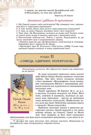 110
î çðîñòèâ ñâÿòèé Äåëüôіéñüêèé ãàé
ùî
І ëàâðîì, 1,
íî, òè ÷îëî ìîє çâіí÷àé.
ìåí
O Ìåëüïî
Ïåðåêëàä Ì. Çåðîâà
Çàïèòàííÿ і çàâäàííÿ äî ïðî÷èòàíîãî
1. ñâîїì ïàì’ÿòíèêîì? Ùî óòâåðäæóє ïîåò, ïîðіâíþ-
æàє
Ùî Ãîðàöіé óâàæ
ìè ïіðàìіäàìè»?
þ÷è éîãî іç «öàðñüêèì
þ÷è éîãî іç «öàðñüê
2. Ó ÷îìó ìèòåöü óáà÷àє ñâîþ çàñëóãó ïåðåä ðèìñüêîþ ëіòåðàòóðîþ?
Ó ÷îìó ìèòåöü óáà÷
3. Ó ÷îìó, íà äóìêó Ãîðàöіÿ, áåçñìåðòÿ ïîåòà і éîãî òâîð÷îñòі?
4. ×îìó âіðø «Äî Ìåëüïîìåíè» íàëåæèòü äî æàíðó îäè? Óêàæіòü îñíîâ-
íі îçíàêè öüîãî æàíðó é íàâåäіòü ïðèêëàäè ç ïðî÷èòàíîї ïîåçії.
5. Ôіëîëîãі÷íèé ìàéñòåð-êëàñ. Ðîáîòà â ãðóïàõ. Ðîçäіëèâøèñü íà äâі
ãðóïè, âèêîíàéòå îäíå іç çàïðîïîíîâàíèõ çàâäàíü.
 Çíàéäіòü ïåðåêëàä îäè «Äî Ìåëüïîìåíè», ÿêèé âèêîíàâ À. Ñîäîìîðà.
Ïîðіâíÿéòå éîãî ç âàðіàíòîì Ì. Çåðîâà.
 Ïðî÷èòàéòå âіðø Ì. Ðèëüñüêîãî «Ïàì’ÿòíèê» (1929). Ç ÿêèì òâåð-
äæåííÿì Ãîðàöіÿ ïîëåìіçóє â íüîìó óêðàїíñüêèé ïîåò?
ÐÎÇÄ²Ë 11
«ÑÏ²ÂÅÖÜ ÎÄÂ²×ÍÈÕ ÏÅÐÅÂÒ²ËÅÍÜ»
Ëіòåðàòóðíà ðîçìèíêà. ßêі ìіôîëîãі÷íі ñþæåòè ïðî ïåðåâòіëåí-
íÿ âè çíàєòå?
Çà ÷àñіâ àíòè÷íîñòі ðèìñüêîãî ïîåòà çîëîòîї
äîáè Ïóáëіÿ Îâіäіÿ Íàçîíà íàçèâàëè «â÷èòåëåì
ëþáîâі». Ïðî éîãî æèòòÿ ñêëàäàëè ëåãåíäè,
à éîãî çíàìåíèòі «Ìåòàìîðôîçè» ñòàëè ñâîєðіä-
íîþ ÿçè÷íèöüêîþ Áіáëієþ і íåâè÷åðïíèì äæå-
ðåëîì ñþæåòіâ äëÿ õóäîæíèêіâ òà ïèñüìåííèêіâ
íàñòóïíèõ åïîõ.
Îâіäіé íàðîäèâñÿ 20 áåðåçíÿ 43 ð. äî í.å.
â ìіñòå÷êó Ñóëüìîíі íåïîäàëіê âіä Ðèìà. Éîãî
ñіì’ÿ, çàìîæíà é øàíîâàíà, íàëåæàëà äî äàâ-
íüîãî ðîäó âåðøíèêіâ – äðóãîãî çà çíà÷åííÿì
ñòàíó ðèìñüêîãî ñóñïіëüñòâà. Ìàéáóòíüîìó ïî-
åòó äàëè äâà іìåíі: Ïóáëіé (âіä ïðіçâèùà îäíîãî
ç ïðåäêіâ) і Íàçîí («íîñàòèé»).
Çäîáóâøè ґðóíòîâíі çíàííÿ â ðèìñüêèõ ðè-
òîðè÷íèõ øêîëàõ, Îâіäіé âèðóøèâ ó òàê çâàíó
îñâіòíþ ïîїçäêó äî Ñèöèëії, Ãðåöії òà Ìàëîї
Àçії. Òàêі ïîäîðîæі çà éîãî ÷àñіâ óâàæàëèñÿ
îáîâ’ÿçêîâèìè äëÿ áóäü-ÿêîãî øëÿõåòíîãî ðèìëÿíèíà, à äëÿ ïîåòà é ïî-
1Ó Äåëüôàõ áóâ õðàì Àïîëëîíà, áîãà âèñîêèõ ìèñòåöòâ. Ïåðåìîæöіâ íà
Äåëüôіéñüêèõ іãðàõ íàãîðîäæóâàëè ëàâðîâèì âіíêîì.
Ïóáë³é Îâ³ä³é
Íàçîí
(43 ð. äî í. å. –
áë. 18 ð. í. å.)
 