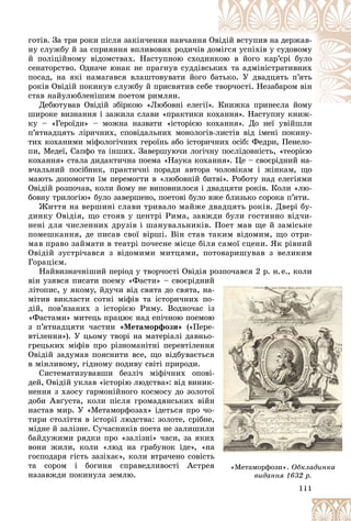 111
ãîòіâ. Çà òðè ðîêè ïіñëÿ çàêіí÷åííÿ íàâ÷àííÿ Îâ
âіäіé âñòóïèâ íà äåðæàâ-
íó ñëóæáó é çà ñïðèÿííÿ âïëèâîâèõ ðîäè÷іâ ä
äîì
ìіãñÿ óñïіõіâ ó ñóäîâîìó
é ïîëіöіéíîìó âіäîìñòâàõ. Íàñòóïíîþ ñõîäè
èíê
êîþ â éîãî êàð’єðі áóëî
ñåíàòîðñòâî. Îäíà÷å þíàê íå ïðàãíóâ ñóääіâñ
ñüêè
èõ òà àäìіíіñòðàòèâíèõ
ïîñàä, íà ÿêі íàìàãàâñÿ âëàøòîâóâàòè éîãî áà
àòüêî. Ó äâàäöÿòü ï’ÿòü
ðîêіâ Îâіäіé ïîêèíóâ ñëóæáó é ïðèñâÿòèâ ñåá
áå ò
òâîð÷îñòі. Íåçàáàðîì âіí
ñòàâ íàéóëþáëåíіøèì ïîåòîì ðèìëÿí.
Äåáþòóâàâ Îâіäіé çáіðêîþ «Ëþáîâíі åëåãії
ї». Êíèæêà ïðèíåñëà éîìó
Ê é
øèðîêå âèçíàííÿ і çàæèëà ñëàâè «ïðàêòèêè êîõàííÿ». Íàñòóïíó êíèæ-
êîõàííÿ» Íàñòóïíó êíèæ
êó – «Ãåðîїäè» – ìîæíà íàçâàòè «іñòîðієþ êîõàííÿ». Äî íåї óâіéøëè
ï’ÿòíàäöÿòü ëіðè÷íèõ, ñïîâіäàëüíèõ ìîíîëîãіâ-ëèñòіâ âіä іìåíі ïîêèíó-
òèõ êîõàíèìè ìіôîëîãі÷íèõ ãåðîїíü àáî іñòîðè÷íèõ îñіá: Ôåäðè, Ïåíåëî-
ïè, Ìåäåї, Ñàïôî òà іíøèõ. Çàâåðøóþ÷è ëîãі÷íó ïîñëіäîâíіñòü, «òåîðієþ
êîõàííÿ» ñòàëà äèäàêòè÷íà ïîåìà «Íàóêà êîõàííÿ». Öå – ñâîєðіäíèé íà-
â÷àëüíèé ïîñіáíèê, ïðàêòè÷íі ïîðàäè àâòîðà ÷îëîâіêàì і æіíêàì, ùî
ìàþòü äîïîìîãòè їì ïåðåìîãòè â «ëþáîâíіé áèòâі». Ðîáîòó íàä åëåãіÿìè
Îâіäіé ðîçïî÷àâ, êîëè éîìó íå âèïîâíèëîñÿ і äâàäöÿòè ðîêіâ. Êîëè «ëþ-
áîâíó òðèëîãіþ» áóëî çàâåðøåíî, ïîåòîâі áóëî âæå áëèçüêî ñîðîêà ï’ÿòè.
Æèòòÿ íà âåðøèíі ñëàâè òðèâàëî ìàéæå äâàäöÿòü ðîêіâ. Äâåðі áó-
äèíêó Îâіäіÿ, ùî ñòîÿâ ó öåíòðі Ðèìà, çàâæäè áóëè ãîñòèííî âіä÷è-
íåíі äëÿ ÷èñëåííèõ äðóçіâ і øàíóâàëüíèêіâ. Ïîåò ìàâ ùå é çàìіñüêå
ïîìåøêàííÿ, äå ïèñàâ ñâîї âіðøі. Âіí ñòàâ òàêèì âіäîìèì, ùî îòðè-
ìàâ ïðàâî çàéìàòè â òåàòðі ïî÷åñíå ìіñöå áіëÿ ñàìîї ñöåíè. ßê ðіâíèé
Îâіäіé çóñòðі÷àâñÿ ç âіäîìèìè ìèòöÿìè, ïîòîâàðèøóâàâ ç âåëèêèì
Ãîðàöієì.
Íàéâèçíà÷íіøèé ïåðіîä ó òâîð÷îñòі Îâіäіÿ ðîçïî÷àâñÿ 2 ð. í.å., êîëè
âіí óçÿâñÿ ïèñàòè ïîåìó «Ôàñòè» – ñâîєðіäíèé
ëіòîïèñ, ó ÿêîìó, éäó÷è âіä ñâÿòà äî ñâÿòà, íà-
ìіòèâ âèêëàñòè ñîòíі ìіôіâ òà іñòîðè÷íèõ ïî-
äіé, ïîâ’ÿçàíèõ ç іñòîðієþ Ðèìó. Âîäíî÷àñ іç
«Ôàñòàìè» ìèòåöü ïðàöþє íàä åïі÷íîþ ïîåìîþ
ç ï’ÿòíàäöÿòè ÷àñòèí «Ìåòàìîðôîçè» («Ïåðå-
âòіëåííÿ»). Ó öüîìó òâîðі íà ìàòåðіàëі äàâíüî-
ãðåöüêèõ ìіôіâ ïðî ðіçíîìàíіòíі ïåðåâòіëåííÿ
Îâіäіé çàäóìàâ ïîÿñíèòè âñå, ùî âіäáóâàєòüñÿ
â ìіíëèâîìó, ãіäíîìó ïîäèâó ñâіòі ïðèðîäè.
Ñèñòåìàòèçóâàâøè áåçëі÷ ìіôі÷íèõ îïîâі-
äåé, Îâіäіé óêëàâ «іñòîðіþ ëþäñòâà»: âіä âèíèê-
íåííÿ ç õàîñó ãàðìîíіéíîãî êîñìîñó äî çîëîòîї
äîáè Àâґóñòà, êîëè ïіñëÿ ãðîìàäÿíñüêèõ âіéí
íàñòàâ ìèð. Ó «Ìåòàìîðôîçàõ» іäåòüñÿ ïðî ÷î-
òèðè ñòîëіòòÿ â іñòîðії ëþäñòâà: çîëîòå, ñðіáíå,
ìіäíå é çàëіçíå. Ñó÷àñíèêіâ ïîåòà íå çàëèøèëè
áàéäóæèìè ðÿäêè ïðî «çàëіçíі» ÷àñè, çà ÿêèõ
âîíè æèëè, êîëè «ëþä íà ãðàáóíîê іäå», «íà
ãîñïîäàðÿ ãіñòü çàçіõàє», êîëè âòðà÷åíî ñîâіñòü
òà ñîðîì і áîãèíÿ ñïðàâåäëèâîñòі Àñòðåÿ
íàçàâæäè ïîêèíóëà çåìëþ.
11
11
11
1
1
11
11
11
11
111
1
1
1
1
1
1
1
1
é
-
-
-
-
ç
ç
þ
þ
þ
-
-
-
-
ÿ
ÿ
ÿ
ÿ
-
-
-
-
ї
ї
ї
í
í
-
-
,
,
è
è
õ
õ
à
à
à
ü
ü
ü
ÿ
ÿ «Ìåòàìîðôîçè». Îáêëàäèíêà
âèäàííÿ 63 ð.
âèäàííÿ 1632 ð.
 