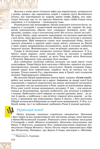 112
ï’ÿòäåñÿò ìіôіâ ïðî ïåðåâòіëåííÿ, ïî÷åðïíóòèõ
òі ï
Çàãàëîì ó ïîåìі äâіñò
îäæåííÿ ëþäåé ç êàìåíіâ ïіñëÿ Âñåñâіòíüîãî
íàðî
ç ðіçíèõ äæåðåë: ïðî í
íà ëàâðîâå äåðåâî íіìôè Äàôíè, ÿêó ïåðå-
ííÿ
ïîòîïó; ïðî ïåðåòâîðåí
ê êðàñóíÿ Ëåâêîòîÿ ÷åðåç ëþáîâ Ñîíöÿ ñòàëà
, ÿê
ñëіäóє Àïîëëîí; ïðî òå,
– ñîíÿøíèêîì òîùî.
öÿ
ëåâêîíієþ, à її ñóïåðíèö
ìîðôîçè, Îâіäіé íàìàãàâñÿ îñÿãíóòè áóòòÿ, çà-
òàì
Ðîçïîâіäàþ÷è ïðî ìåò
åðå÷ëèâèé âíóòðіøíіé ñâіò ëþäèíè. Çà äîïî-
ñóïå
çèðíóòè â ñêëàäíèé і ñ
ðàçіâ ïîåò óòâåðäæóє áåçñìåðòÿ äóøі:
ìîãîþ ðіçíîìàíіòíèõ îáð
і і «Íå
ïðîïàäàє, ïîâіðòå, íіùî â íåîñÿæíîìó ñâіòі. Âñå òіëüêè çìіíþє âèãëÿä»
ïðîïàäàє ïîâіðòå íіùî â í 1.
Íà äóìêó Îâіäіÿ, ëþäè çàçíàþòü ïåðåòâîðåíü ïіä âïëèâîì ïðèñòðàñòåé,
ç âîëі áîãіâ, ÷åðåç ôàòàëüíі ïîìèëêè. Ìèìîõіòü ïîåò âñòóïèâ ó ïîëåìіêó
ç іìïåðàòîðîì. Ùîá ïîâåðíóòè ñëàâíі ÷àñè ïðîöâіòàííÿ Ðèìó, Àâґóñò
ïðàãíóâ âіäíîâèòè â äåðæàâі äàâíі ñóâîðі çâè÷àї, òèì÷àñîì ÿê Îâіäіé
ó ñâîїõ òâîðàõ âèïðàâäîâóâàâ ëåãêîâàæíіñòü, âàäè é çëî÷èíè ñëàáêіñòþ
ëþäñüêîї íàòóðè. Ìîæíîâëàäåöü і ïîåò ïî-ðіçíîìó äèâèëèñÿ íà ðå÷і.
Ñóâîðå é íåî÷іêóâàíå ïîêàðàííÿ ñïіòêàëî Îâіäіÿ çíåíàöüêà. Ó 8 ð.
Àâґóñò âèäàâ âåðäèêò, ÿêèì çàñóäèâ ïîåòà íà çàñëàííÿ â êðàéíþ
ïіâíі÷íî-ñõіäíó îáëàñòü іìïåðії, äî ìіñòà Òîìè (íèíі ìіñòî Êîíñòàíöà
â Ðóìóíії). Âèðóøàòè òóäè íàêàçàíî áóëî íåãàéíî.
Äëÿ óëþáëåíöÿ ñòîëè÷íîї ïóáëіêè çàñëàííÿ «íà êðàé çåìëі» ñòàëî
êàòàñòðîôîþ. Òâîðè Îâіäіÿ áóëî âèëó÷åíî ç áіáëіîòåê, ïðèÿòåëі âіä íüîãî
âіäñòîðîíèëèñÿ, ãðîøîâі ñïðàâè çàïëóòàëèñÿ. Çèìîâå ïëàâàííÿ Ñåðåä-
çåìíèì ìîðåì áóëî íåáåçïå÷íèì, êîðàáåëü ìàëî íå ïîòîíóâ ïіä ÷àñ
øòîðìó. Òіëüêè íàâåñíі 9 ð., ïåðå÷åêàâøè çèìó â Ãðåöії, ïîåò ñóõîäîëîì
äіñòàâñÿ ×îðíîìîðñüêîãî óçáåðåææÿ.
Íà çàñëàííі Îâіäіé ïðîäîâæóâàâ ïèñàòè âіðøі, çîêðåìà «Ñóìíі åëåãії»,
ðîáîòó íàä ÿêèìè ðîçïî÷àâ ùå â äîðîçі. Çâåðíåííÿ äî æàíðó åëåãії áóëî
íàìàãàííÿì ó òâîð÷îñòі âіäâîëіêòèñÿ âіä íåçãîä, ìîæëèâіñòþ ñïіëêóâàòè-
ñÿ ç äðóçÿìè, ÿêі ùå çàëèøèëèñÿ â Ðèìі, íàäієþ íà ïîì’ÿêøåííÿ âèðîêó.
Ï’ÿòü êíèã åëåãіé öіëêîì âіäïîâіäàþòü çàãîëîâêó. Ó íèõ – ñóì ïîåòà-âè-
ãíàíöÿ çà áàòüêіâùèíîþ, òðàãåäіÿ îñîáèñòîñòі, ÿêà âñòóïèëà â êîíôëіêò
ç âëàäîþ. Çäåáіëüøîãî åëåãії çâåðíåíі äî êîõàíîї äðóæèíè, äåÿêі – äî äî-
÷êè é äðóçіâ, à íàéáіëüøà ç íèõ (ï’ÿòñîò ñіìäåñÿò âіñіì ðÿäêіâ) – äî Àâ-
ґóñòà, ç ïðîõàííÿì ïðî ïîìèëóâàííÿ. Îäíàê é Àâґóñò, і éîãî íàñòóïíèê
Òіáåðіé çàëèøèëèñÿ áàéäóæèìè äî ñïðîá ïîåòà âèïðàâäàòèñÿ. Ó 18 ð. í.å.
Îâіäіé ïîìåð, òàê і íå ïîáà÷èâøè óëþáëåíîãî Ðèìà é êîõàíîї äðóæèíè.
Óêðàїíñüêèé ìîòèâ
Îâіäіÿ âіääàâíà øàíóâàëî óêðàїíñüêå ïèñüìåíñòâî. Öèòàòàìè
ç éîãî òâîðіâ íå ðàç ïіäêðіïëþâàëè ñâîї íàñòàíîâè àâòîðè, ÿêèõ âèâ÷àëè
â Êèєâî-Ìîãèëÿíñüêіé àêàäåìії. Ðèìñüêîãî ïîåòà íàòõíåííî íàñëіäóâàâ
Ã. Ñêîâîðîäà ó ñâîїé «Ïîõâàëі àñòðîíîìії». Çàõîïëåíî âіäãóêóâàâñÿ ïðî
Îâіäіÿ Ò. Øåâ÷åíêî, íàçèâàþ÷è éîãî «íàéäîñêîíàëіøèì òâîðіííÿì âñå-
ìîãóòíüîãî Òâîðöÿ Âñåñâіòó». Îëåíà Ï÷іëêà òâîð÷î ïåðåîñìèñëèëà ìіôè
ïðî Ïіãìàëіîíà, Êèïàðèñà, ïðî Äåäàëà é Іêàðà, âèêëàäåíі â «Ìåòàìîð-
1 Ïåðåêëàä À. Ñîäîìîðè
 