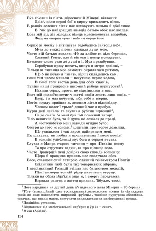114
çáðîєíîñíіé Ìіíåðâі âіääàíèõ
òè,
Áóâ òî îäèí іç ï’ÿò
Äíіâ1 øі áîї â öèðêó êðèâàâëÿòü ïіñîê.
åðø
, êîëè ïå
àõ íàñ âèõîâóþòü ïèëüíî é äáàéëèâî:
ëіò
Â ðàííіõ çåëåíèõ ë
àùèõ çíàâöіâ áàòüêî îáîõ íàñ ïîñëàâ.
êðà
Â Ðèì äî íàéê
îäèõ âіíåöü êðàñíîìîâñòâà âïîäîáàâ,
îëî
Áðàò ìіé âіä ëіò ìî
ãó÷íі âàáèëè ñåðöå éîãî.
è ã
Ôîðóìà ñâàðê
òèíñòâà ïîäîáàëèñü ñâÿòîùі íåáà,
Ñåðöþ æ ìîєìó ç äèò
Ñåðöþ æ ìîєìó ç ä
Ìóçà äî òèõèõ ïіñåíü êëèêàëà äóøó ìîþ.
Ìóçà äî òèõèõ ï
×àñòî ìіé áàòüêî ìîâëÿâ: «Íå çà õëіáíå òè äіëî áåðåøñÿ,
Ñëàâíèé Ãîìåð, àëå é âіí òàê і ïîìåð íóæäàðåì».
Áàòüêîâå ñëîâî óçÿâ äî äóøі ÿ і, Ìóç ïðèçàáóâøè,
Ñïðîáóâàâ ïðîçó ïèñàòü, êèíóâ ÿ ìåòðè äçâіíêі, –
Òіëüêè æ ïèñàííÿ ìîє ñàìîõіòü îêðèëÿëîñÿ ðèòìîì,
Ùî á íå ïî÷àâ ÿ ïèñàòü, âіðøі ñêëàäàëèñü ñàìі.
Ðîêè òèì ÷àñîì ìèíàëè – íå÷óòíîþ ïåðøå õîäîþ,
Âіëüíîї òîãè íàñòàâ äåíü äëÿ îáîõ þíàêіâ,
Òóíіêè íàøі ïðèêðàñèâ øèðîêèé ðóáåöü ïóðïóðîâèé2.
Íàõèëè ñåðöÿ, ïðîòå, íå âіäìіíèëèñÿ â íàñ.
Áðàò ìіé ïîäâîїòè âñòèã ó æèòòі ñâîїì äåñÿòü ëèø ðîêіâ, –
Âìåð, і ÿ ìàâ ïî÷óòòÿ, íіáè ñåáå ÿ âòåðÿâ.
Ïîòіì ïîñàäó ïðèéíÿâ ÿ, çåëåíèì ëіòàì âіäïîâіäíó,
×ëåíîì êîëåãії òðüîõ3 äåÿêèé ÷àñ ÿ ïðîáóâ.
Êóðіÿ äàëі ÷åêàëà; òà çâóçèâ ÿ ðóá÷èê ÷åðâîíèé4,
Íå äî ñíàãè áî ìåíі áóâ òîé ïî÷åñíèé òÿãàð:
Òіëî íåçâè÷íå áóëî, òà é äóøà íå ëåæàëà äî ïðàöі,
À ÷åñòîëþáñòâî ìåíі çàâæäè îãèäíå áóëî;
Ñåñòðè äî òîãî æ àîíñüêі5 øåïòàëè ïðî òâîð÷å äîçâіëëÿ,
Ùî óÿâëÿëîñü і òàê äàðîì íàéêðàùèì ìåíі.
ßê øàíóâàâ, ÿê ëþáèâ ÿ ïðîñëàâëåíèõ Ðèìîì ïîåòіâ!
Â êîæíіì óëþáëåíöі ìóç áîãà ÿ ñåðöåì â÷óâàâ.
Ñëóõàâ ÿ Ìàêðà ñòàðîãî ÷èòàííÿ – ïðî «Ïòàõіâ» ïîåìó
Òà ïðî îòðóòíèõ ãàäþê, òà ïðî öіëþùå çåëî.
×àñòî Ïðîïåðöіé ìåíі äîâіðÿâ ñâîþ ñïîâіäü âîãíåííó:
Ùèðà é ïðàâäèâà ïðèÿçíü íàñ ñïîëó÷àëà îáîõ.
Áàñå, ñëàâíîçâіñíèé ñàòèðîþ, ñëàâíèé ãåêçàìåòðîì Ïîíòіê –
Ñïіëüíèêè ëþáі áóëè òèõ òîâàðèñüêèõ çіáðàíü,
І íåçðіâíÿííèé Ãîðàöіé âòіøàâ íàñ áàãàòñòâîì ìåëîäіé,
Ïіñíі õèìåðíî-òîíêіé ðіäíó íàâ÷èâøè ñòðóíó.
Òіëüêè íà îáðàç Âåðґіëіÿ çíàâ ÿ, і ñìåðòü ïåðåä÷àñíà
Âèðâàëà ðàïòîì ç æèòòÿ ïðèÿçíü, Òіáóëëå, òâîþ.
1Ïîåò íàðîäèâñÿ íà äðóãèé äåíü ï’ÿòèäåííîãî ñâÿòà Ìіíåðâè – 20 áåðåçíÿ.
2Òîãó (òðàäèöіéíèé îäÿã ãðîìàäÿíèíà) äîçâîëÿëîñÿ íîñèòè іç ñіìíàäöÿòè
ðîêіâ ÿê çíàê ïîâíîëіòòÿ; øèðîêèé «ðóáåöü», òî÷íіøå ïóðïóðîâà îáëÿìіâêà,
îçíà÷àâ, ùî þíàêè ìàþòü âèñòóïàòè êàíäèäàòàìè íà ìàãіñòðàòñüêі ïîñàäè.
3Ïîëіöіéíà óñòàíîâà.
4Âіäìîâèâñÿ âіä ìàãіñòðàòñüêîї êàð’єðè; ê ó ð і ÿ – ñåíàò.
5Ìóçè (Àîíіäè).
 