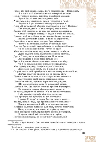 115
Ґàëëå, âіí òâіé ñïàäêîєìåöü, éîãî ñïàäêî
îєì
ìåöü – Ïðîïåðöіé,
Ґ
Ґ
ß â òîìó êîëі ç’ÿâèâñü âæå ÿê ÷åòâå
åðòèé ñïіâåöü.
ßê ÿ ñòàðіøèõ êîëèñü, òàê ìåíå ïðèâіòà
àëè ìîëîäøі;
Õóòêî Òàëіÿ1 ìîÿ ñòàëà âіäîìîþ âñіì.
À âèñòóïàâ ÿ ç ÷èòàííÿìè ïåðåä ãðîìàä
äîþ
þ â Ðèìі, –
Ëåäâå ÷è é ðàç ïîãîëèòü áîðîäó âïð
ðàâè
èâñÿ ÿ.
Õèñò ìіé ñïіâåöüêèé çáóäèëà ïðîñëàâëåíà â ìіñòі Êîðіííà2,
Òàê íåïðàâäèâèì іì’ÿì âëàäàðêó çâ
âàâ ÿ ñâîþ.
Äîñèòü òîäі íàïèñàâ ÿ, òà âñå, ùî ââàæàâ íåãîäÿùèì,
àâ íåãîäÿùèì
Ñàì ÿ – ñóâîðèé ñïіâåöü – êèäàâ â îãîíü áåç æàëþ…
Ïðàâäà, òîäі ÿê ÿ éøîâ íà âèãíàííÿ, áàãàòî ñïàëèâ ÿ
Íàâіòü äîñòîéíèõ ïіñåíü, â ãíіâі íà Ìóçó ñâîþ.
Ñåðöå áóëî â ìåíå ÷óëå, ïîêіðíå Åðîòîâі ñåðöå;
×àñòî ç íàéìåíøèõ ïðè÷èí ïîëîìåíіëî âîíî.
Àëå õî÷ áóâ ÿ òàêèé, õî÷ çàéìàâñü îä íàéìåíøîї іñêðè,
Òà íà іìåííі ìîїì ïëÿì і ÷óòîê íå áóëî.
Ìàëî íå õëîïöåì ìåíå îäðóæèëè; íåìèëà òà æіíêà
Äóæå íåäîâãî æèëà øëþáíèì çî ìíîþ æèòòÿì.
Äðóãà її çàñòóïèëà; íå ñìіþ äîãàíè їé ñêëàñòè,
Àëå íåäîâãî é âîíà ëîæå äіëèëà ìîє.
Òðåòÿ é îñòàííÿ äіæäàëà çî ìíîþ ïîâàæíîãî âіêó,
Òà é íà çàñëàííÿ ìåíå âèïàëî їé âèðÿäæàòü.
Ìàâ і äî÷êó ÿ єäèíó, і âíóêіâ îä íåї äіæäàâñÿ,
Äâîõ âîíà ìàëà äіòåé, àëå і øëþá íå îäèí.
Îò óæå øëÿõ ñâіé ïðîìіðÿâøè, áàòüêî ïîìåð ìіé ñïîêіéíî,
Äåâ’ÿòü äåñÿòêіâ ïðîæèâ âіí íà ñâîєìó âіêó.
Ãіðêî ÿ ïëàêàâ çà íèì, òàê îïëàêóâàâ ñèíà ñâîãî âіí.
Ìàòåðі ñêîðî ñâîїé øàíó îñòàííþ ÿ ñêëàâ.
Ùàñòÿ їì âèïàëî, ùî ìîãî ãîðÿ âîíè íå äіæäàëè,
Ùî ìîãî âèñëàííÿ äåíü їõ â äîìîâèíі çàñòàâ.
Ùàñòÿ é ìîє, ùî íåäîëÿ ìåíå íå ïðè íèõ ïåðåñòðіëà.
Íå äîâåëîñÿ ñòàðèì ãіðêî çà ìíîþ òóæèòü.
Òà ÿê âіä ìåðòâèõ íå òіëüêè іì’ÿ íà çåìëі çîñòàєòüñÿ,
І âіä âèñîêèõ êîñòðіâ òіíü îäëіòàє ëåãêà,
І ÿê ïðî ãîðå ìîє ïðèëèíå äî âàñ ïîãîëîñêà,
І ïîíàä Ñòіêñîì3 ìóòíèì áóäóòü ñóäèòè ìåíå, –
Çíàéòå, êîõàíі, òîäі, ùî ïðè÷èíà ìîéîãî âèãíàííÿ –
Â÷èíîê íåçâàæåíèé ìіé, à íå çëî÷èíñòâî ÿêå.
Ìåðòâèì íàëåæíå âіääàâ ÿ; äëÿ òåáå, ÷èòà÷ó ñåðäå÷íèé,
Çíîâó ïðîäîâæóþ ÿ ïîâіñòü ñêîðáîòíó ñâîþ.
Ðîêè íàéêðàùі ìèíóëè; ïðèéøëà ñèâèíà íåçàáàðîì,
Â êó÷åðі ÷îðíі ìîї ïîçàïëіòàëàñÿ ñêðіçü,
І ïåðåìîæíèé їçäåöü íà ìîєìó âіêó îëіìïіéñüêèé
1Ò à ë і ÿ – ìóçà êîìåäії. Ïîåò ïî÷èíàâ ñâîþ äіÿëüíіñòü, î÷åâèäíî, ç äðàìà-
òè÷íèõ òâîðіâ.
2Ê î ð ¾ í í à – ìîæëèâî, ïîäðóãà ïîåòà.
3Ñ ò і ê ñ – îäíà ç ï’ÿòè ðі÷îê, ùî ïðîòіêàþòü ó ïіäçåìíîìó öàðñòâі Àїäà.
 