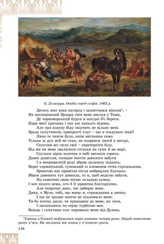 116
Äåñÿòü âæå âçÿâ íàãîðîä і çàêâіò÷àâñÿ âіíêîì1, –
ßê íåñïîäіâàíèé Öåçàðÿ ãíіâ ìåíå âèñëàâ ó Òîìè,
Äå ÷îðíîìîðñüêèé áóðóí â çàõіäíі á’є áåðåãè.
Êàðè ìîєї ïðè÷èíà і òàê àæ çàíàäòî âіäîìà,
Àëå ïðî âëàñíó áіäó ñâіä÷èòü íå âіëüíî ìåíі.
Çðàäà ñóïóòíèêіâ, ïðèêðîñòі ñëóã – ùî ÿ çãàäóâàòü ìàþ?
Ëèõî òå òÿæ÷å áóëî, àíіæ âèãíàííÿ ñàìî.
Òіëüêè æ äóõ ìіé íå ñòèõ, íå ñêîðèâñÿ ëèõіé ÿ íåãîäі,
Ñêóï÷èâ âñі ñèëè ñâîї – ïåðåòåðïіòè áіäó.
Áіä æå íà ìåíå çâàëèëîñÿ ñòіëüêè íà ñóøі é íà ìîðі,
Ñêіëüêè çіðîê çîëîòèõ â íåáі âèñîêіì ãîðèòü.
Äàâíє äîçâіëëÿ, ñîëîäêå æèòòÿ äîâåëîñÿ çàáóòè
І â íåïðèâè÷íіé ðóöі çáðîþ íàëåæíó ïіäíÿòü.
Áåðåã ñàðìàòñüêèé, ñóìіæíèé іç ïëåìåíåì ãåòіâ ñòðіëåöüêèì,
Çðåøòîþ íàñ ïðèâіòàâ ïіñëÿ íàáðèäëèõ áëóêàíü.
Çáðîÿ äçâåíèòü òóò äîâêîëà, òà ÿ, ùîá íåäîëþ çàáóòè,
Íà ñàìîòèíі ñâîþ ïіñíþ ñêëàäàþ ñóìíó.
І õî÷ íіêîãî íåìà, õòî á її ïðèâіòàâ áëàãîäóøíî,
Àëå ñêîðî÷óє äåíü, ÷àñ çàáèðàє âîíà.
Äÿêà, î Ìóçî, òîáі, ùî æèâó ÿ, ñòðàæäàííÿ ÿ çíîøó.
І ùî öå òðóäíå æèòòÿ íå ïіäëîìèëî ìåíå.
Òè-áî ïîòіõó äàєø, òè ïðèõîäèø äî ìåíå, ÿê ëіêè,
І çàñïîêîþєø òè ñåðöå òóðáîòíå ìîє.
Âîæäü і ñóïóòíèê єñè: ïîðèâàєø ìåíå âіä Äóíàþ,
1Іãðèùà â Îëіìïії âіäáóâàëèñÿ ÷åðåç êîæíèõ ÷îòèðè ðîêè. Îâіäіé ïîìèëêîâî
ðàõóє ï’ÿòü. Íà çàñëàííÿ âіí ïіøîâ ó ï’ÿòäåñÿò ðîêіâ.
Ä
Ä
Äåñÿòü âæå âçÿâ íàãîðîä і
і
і çàê і
і
і
âіò÷àâñÿ âі
і
іíêîì1
1
1
1
1
1
Ä ðó ð ô ð
Å. Äåëàêðóà. Îâіäіé ñåðåä ñêіôіâ. 1862 ð.
 